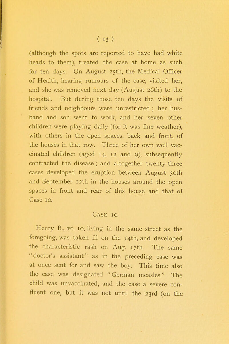 ( *3 ) (although the spots are reported to have had white heads to them), treated the case at home as such for ten days. On August 25th, the Medical Officer of Health, hearing rumours of the case, visited her, and she was removed next day (August 26th) to the hospital. But during those ten days the visits of friends and neighbours were unrestricted ; her hus- band and son went to work, and her seven other children were playing daily (for it was fine weather), with others in the open spaces, back and front, of the houses in that row. Three of her own well vac- cinated children (aged 14, 12 and 9), subsequently contracted the disease ; and altogether twenty-three cases developed the eruption between August 30th and September 12th in the houses around the open spaces in front and rear of this house and that of Case 10. Case 10. Henry B., aet. 10, living in the same street as the foregoing, was taken ill on the 14th, and developed the characteristic rash on Aug. 17th. The same doctor's assistant as in the preceding case was at once sent for and saw the boy. This time also the case was designated German measles. The child was unvaccinated, and the case a severe con- fluent one, but it was not until the 23rd (on the