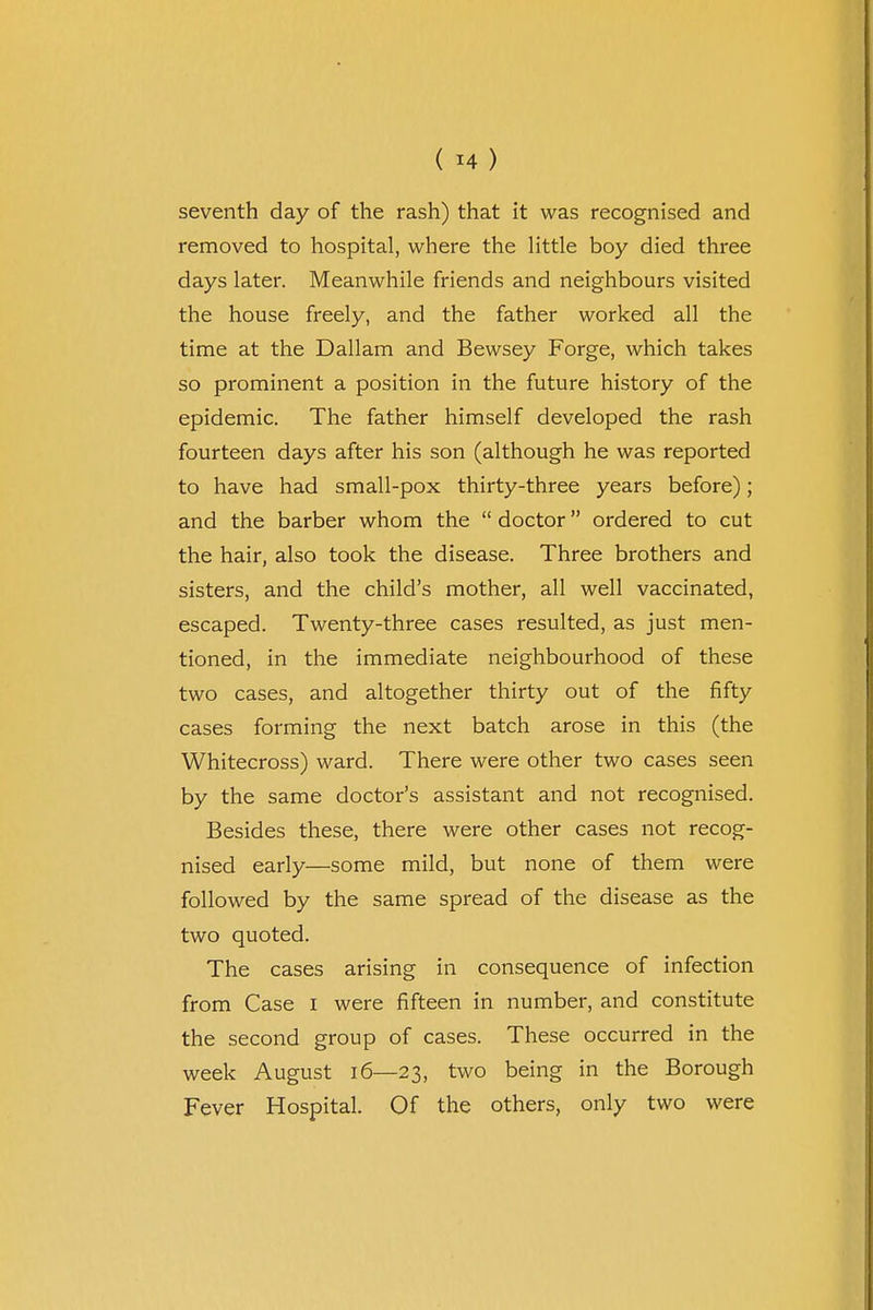 seventh day of the rash) that it was recognised and removed to hospital, where the little boy died three days later. Meanwhile friends and neighbours visited the house freely, and the father worked all the time at the Dallam and Bewsey Forge, which takes so prominent a position in the future history of the epidemic. The father himself developed the rash fourteen days after his son (although he was reported to have had small-pox thirty-three years before); and the barber whom the  doctor ordered to cut the hair, also took the disease. Three brothers and sisters, and the child's mother, all well vaccinated, escaped. Twenty-three cases resulted, as just men- tioned, in the immediate neighbourhood of these two cases, and altogether thirty out of the fifty cases forming the next batch arose in this (the Whitecross) ward. There were other two cases seen by the same doctor's assistant and not recognised. Besides these, there were other cases not recog- nised early—some mild, but none of them were followed by the same spread of the disease as the two quoted. The cases arising in consequence of infection from Case i were fifteen in number, and constitute the second group of cases. These occurred in the week August 16—23, two being in the Borough Fever Hospital. Of the others, only two were