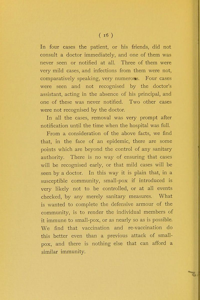 In four cases the patient, or his friends, did not consult a doctor immediately, and one of them was never seen or notified at all. Three of them were very mild cases, and infections from them were not, comparatively speaking, very numerous. Four cases were seen and not recognised by the doctor's assistant, acting in the absence of his principal, and one of these was never notified. Two other cases were not recognised by the doctor. In all the cases, removal was very prompt after notification until the time when the hospital was full. From a consideration of the above facts, we find that, in the face of an epidemic, there are some points which are beyond the control of any sanitary authority. There is no way of ensuring that cases will be recognised early, or that mild cases will be seen by a doctor. In this way it is plain that, in a susceptible community, small-pox if introduced is very likely not to be controlled, or at all events checked, by any merely sanitary measures. What is wanted to complete the defensive armour of the community, is to render the individual members of it immune to small-pox, or as nearly so as is possible. We find that vaccination and re-vaccination do this better even than a previous attack of small- pox, and there is nothing else that can afford a similar immunity.