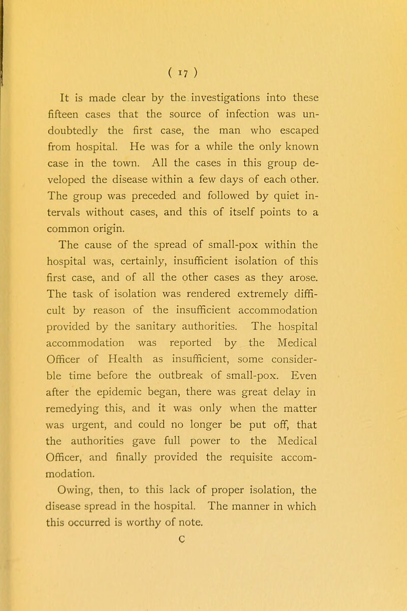 It is made clear by the investigations into these fifteen cases that the source of infection was un- doubtedly the first case, the man who escaped from hospital. He was for a while the only known case in the town. All the cases in this group de- veloped the disease within a few days of each other. The group was preceded and followed by quiet in- tervals without cases, and this of itself points to a common origin. The cause of the spread of small-pox within the hospital was, certainly, insufficient isolation of this first case, and of all the other cases as they arose. The task of isolation was rendered extremely diffi- cult by reason of the insufficient accommodation provided by the sanitary authorities. The hospital accommodation was reported by the Medical Officer of Health as insufficient, some consider- ble time before the outbreak of small-pox. Even after the epidemic began, there was great delay in remedying this, and it was only when the matter was urgent, and could no longer be put off, that the authorities gave full power to the Medical Officer, and finally provided the requisite accom- modation. Owing, then, to this lack of proper isolation, the disease spread in the hospital. The manner in which this occurred is worthy of note. C
