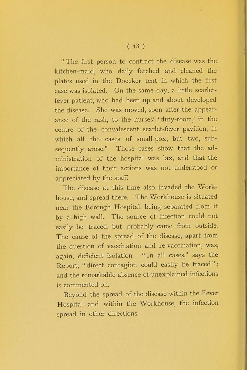  The first person to contract the disease was the kitchen-maid, who daily fetched and cleaned the plates used in the Doecker tent in which the first case was isolated. On the same day, a little scarlet- fever patient, who had been up and about, developed the disease. She was moved, soon after the appear- ance of the rash, to the nurses' 'duty-room,' in the centre of the convalescent scarlet-fever pavilion, in which all the cases of small-pox, but two, sub- sequently arose. Those cases show that the ad- ministration of the hospital was lax, and that the importance of their actions was not understood or appreciated by the staff. The disease at this time also invaded the Work- house, and spread there. The Workhouse is situated near the Borough Hospital, being separated from it by a high wall. The source of infection could not easily be traced, but probably came from outside. The cause of the spread of the disease, apart from the question of vaccination and re-vaccination, was, again, deficient isolation. In all cases, says the Report,  direct contagion could easily be traced ; and the remarkable absence of unexplained infections is commented on. Beyond the spread of the disease within the Fever Hospital and within the Workhouse, the infection spread in other directions.