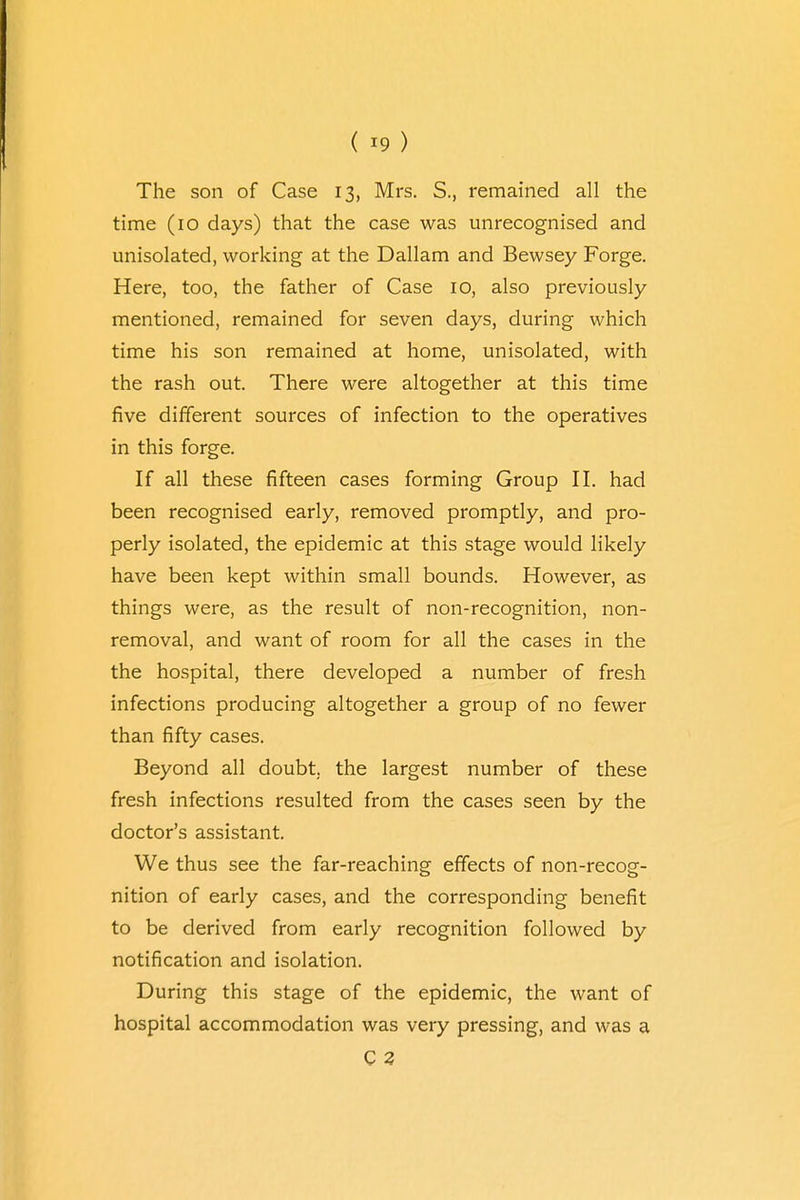The son of Case 13, Mrs. S., remained all the time (10 days) that the case was unrecognised and unisolated, working at the Dallam and Bewsey Forge. Here, too, the father of Case 10, also previously mentioned, remained for seven days, during which time his son remained at home, unisolated, with the rash out. There were altogether at this time five different sources of infection to the operatives in this forge. If all these fifteen cases forming Group II. had been recognised early, removed promptly, and pro- perly isolated, the epidemic at this stage would likely have been kept within small bounds. However, as things were, as the result of non-recognition, non- removal, and want of room for all the cases in the the hospital, there developed a number of fresh infections producing altogether a group of no fewer than fifty cases. Beyond all doubt, the largest number of these fresh infections resulted from the cases seen by the doctor's assistant. We thus see the far-reaching effects of non-recog- nition of early cases, and the corresponding benefit to be derived from early recognition followed by notification and isolation. During this stage of the epidemic, the want of hospital accommodation was very pressing, and was a C 3