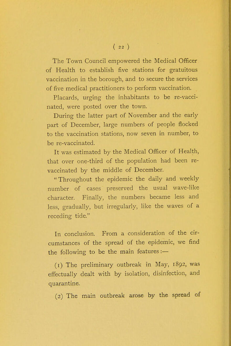 The Town Council empowered the Medical Officer of Health to establish five stations for gratuitous vaccination in the borough, and to secure the services of five medical practitioners to perform vaccination. Placards, urging the inhabitants to be re-vacci- nated, were posted over the town. During the latter part of November and the early part of December, large numbers of people flocked to the vaccination stations, now seven in number, to be re-vaccinated. It was estimated by the Medical Officer of Health, that over one-third of the population had been re- vaccinated by the middle of December. Throughout the epidemic the daily and weekly number of cases preserved the usual wave-like character. Finally, the numbers became less and less, gradually, but irregularly, like the waves of a receding tide. In conclusion. From a consideration of the cir- cumstances of the spread of the epidemic, we find the following to be the main features:— (1) The preliminary outbreak in May, 1892, was effectually dealt with by isolation, disinfection, and quarantine. (2) The main outbreak arose by the spread of