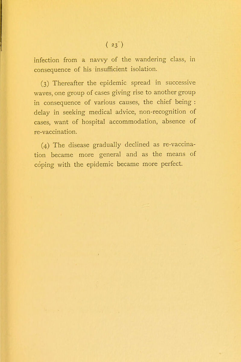 ( *3') infection from a navvy of the wandering class, in consequence of his insufficient isolation. (3) Thereafter the epidemic spread in successive waves, one group of cases giving rise to another group in consequence of various causes, the chief being : delay in seeking medical advice, non-recognition of cases, want of hospital accommodation, absence of re-vaccination. (4) The disease gradually declined as re-vaccina- tion became more general and as the means of coping with the epidemic became more perfect.