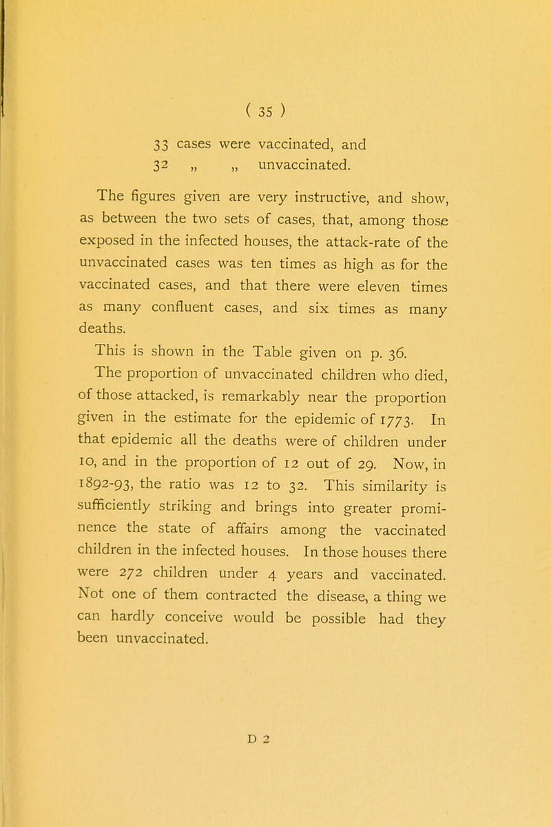 33 cases were vaccinated, and 32 „ „ unvaccinated. The figures given are very instructive, and show, as between the two sets of cases, that, among those exposed in the infected houses, the attack-rate of the unvaccinated cases was ten times as high as for the vaccinated cases, and that there were eleven times as many confluent cases, and six times as many deaths. This is shown in the Table given on p. 36. The proportion of unvaccinated children who died, of those attacked, is remarkably near the proportion given in the estimate for the epidemic of 1773. In that epidemic all the deaths were of children under IO, and in the proportion of 12 out of 29. Now, in 1892-93, the ratio was 12 to 32. This similarity is sufficiently striking and brings into greater promi- nence the state of affairs among the vaccinated children in the infected houses. In those houses there were 272 children under 4 years and vaccinated. Not one of them contracted the disease, a thing we can hardly conceive would be possible had they been unvaccinated. D 2