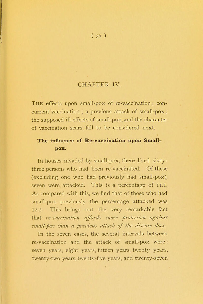 CHAPTER IV. The effects upon small-pox of re-vaccination ; con- current vaccination ; a previous attack of small-pox ; the supposed ill-effects of small-pox, and the character of vaccination scars, fall to be considered next. The influence of Re-vaccination upon Small- pox. In houses invaded by small-pox, there lived sixty- three persons who had been re-vaccinated. Of these (excluding one who had previously had small-pox), seven were attacked. This is a percentage of 11.1. As compared with this, we find that of those who had small-pox previously the percentage attacked was 12.2. This brings out the very remarkable fact that re-vaccination affords more protection against small-pox than a previous attack of the disease does. In the seven cases, the several intervals between re-vaccination and the attack of small-pox were: seven years, eight years, fifteen years, twenty years, twenty-two years, twenty-five years, and twenty-seven