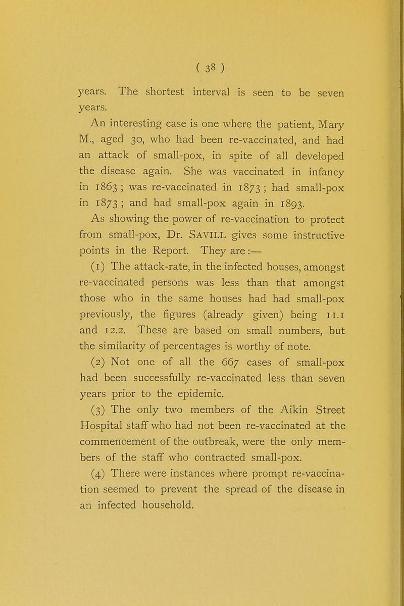 years. The shortest interval is seen to be seven years. An interesting case is one where the patient, Mary M., aged 30, who had been re-vaccinated, and had an attack of small-pox, in spite of all developed the disease again. She was vaccinated in infancy in 1863; was re-vaccinated in 1873; had small-pox in 1873 ; and had small-pox again in 1893. As showing the power of re-vaccination to protect from small-pox, Dr. SAVILL gives some instructive points in the Report. They are:— (1) The attack-rate, in the infected houses, amongst re-vaccinated persons was less than that amongst those who in the same houses had had small-pox previously, the figures (already given) being 11.1 and 12.2. These are based on small numbers, but the similarity of percentages is worthy of note. (2) Not one of all the 667 cases of small-pox had been successfully re-vaccinated less than seven years prior to the epidemic. (3) The only two members of the Aikin Street Hospital staff who had not been re-vaccinated at the commencement of the outbreak, were the only mem- bers of the staff who contracted small-pox. (4) There were instances where prompt re-vaccina- tion seemed to prevent the spread of the disease in an infected household.