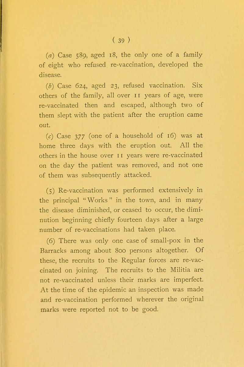(a) Case 589, aged 18, the only one of a family of eight who refused re-vaccination, developed the disease. (b) Case 624, aged 23, refused vaccination. Six others of the family, all over n years of age, were re-vaccinated then and escaped, although two of them slept with the patient after the eruption came out. (c) Case 377 (one of a household of 16) was at home three days with the eruption out. All the others in the house over 11 years were re-vaccinated on the day the patient was removed, and not one of them was subsequently attacked. (5) Re-vaccination was performed extensively in the principal  Works  in the town, and in many the disease diminished, or ceased to occur, the dimi- nution beginning chiefly fourteen clays after a large number of re-vaccinations had taken place. (6) There was only one case of small-pox in the Barracks among about 800 persons altogether. Of these, the recruits to the Regular forces are re-vac- cinated on joining. The recruits to the Militia are not re-vaccinated unless their marks are imperfect. At the time of the epidemic an inspection was made and re-vaccination performed wherever the original marks were reported not to be good.