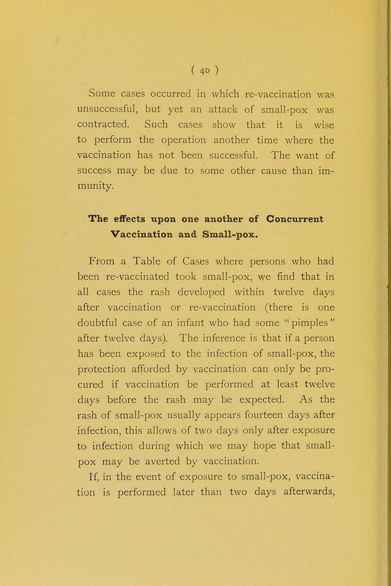 Some cases occurred in which re-vaccination was unsuccessful, but yet an attack of small-pox was contracted. Such cases show that it is wise to perform the operation another time where the vaccination has not been successful. The want of success may be due to some other cause than im- munity. The effects upon one another of Concurrent Vaccination and Small-pox. From a Table of Cases where persons who had been re-vaccinated took small-pox, we find that in all cases the rash developed within twelve days after vaccination or re-vaccination (there is one doubtful case of an infant who had some  pimples  after twelve days). The inference is that if a person has been exposed to the infection of small-pox, the protection afforded by vaccination can only be pro- cured if vaccination be performed at least twelve days before the rash may be expected. As the rash of small-pox usually appears fourteen days after infection, this allows of two days only after exposure to infection during which we may hope that small- pox may be averted by vaccination. If, in the event of exposure to small-pox, vaccina- tion is performed later than two days afterwards,