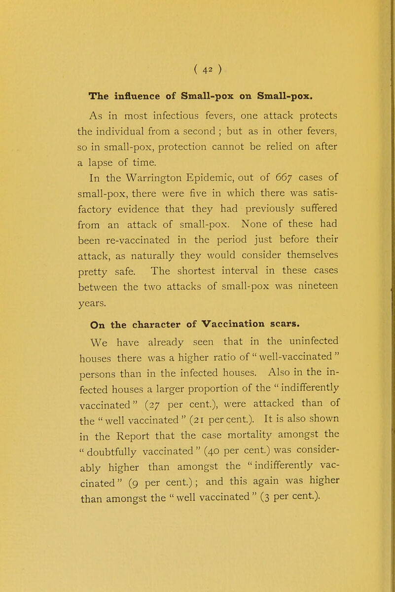 The influence of Small-pox on Small-pox. As in most infectious fevers, one attack protects the individual from a second ; but as in other fevers, so in small-pox, protection cannot be relied on after a lapse of time. In the Warrington Epidemic, out of 667 cases of small-pox, there were five in which there was satis- factory evidence that they had previously suffered from an attack of small-pox. None of these had been re-vaccinated in the period just before their attack, as naturally they would consider themselves pretty safe. The shortest interval in these cases between the two attacks of small-pox was nineteen years. On the character of Vaccination scars. We have already seen that in the uninfected houses there was a higher ratio of  well-vaccinated  persons than in the infected houses. Also in the in- fected houses a larger proportion of the  indifferently vaccinated (27 per cent), were attacked than of the  well vaccinated  (21 per cent). It is also shown in the Report that the case mortality amongst the  doubtfully vaccinated  (40 per cent.) was consider- ably higher than amongst the indifferently vac- cinated (9 per cent); and this again was higher than amongst the  well vaccinated  (3 per cent).