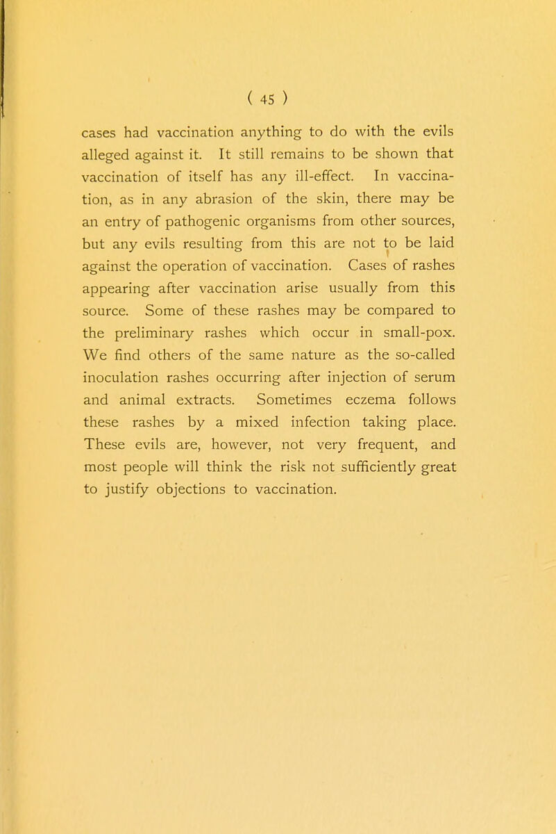 cases had vaccination anything to do with the evils alleged against it. It still remains to be shown that vaccination of itself has any ill-effect. In vaccina- tion, as in any abrasion of the skin, there may be an entry of pathogenic organisms from other sources, but any evils resulting from this are not to be laid against the operation of vaccination. Cases of rashes appearing after vaccination arise usually from this source. Some of these rashes may be compared to the preliminary rashes which occur in small-pox. We find others of the same nature as the so-called inoculation rashes occurring after injection of serum and animal extracts. Sometimes eczema follows these rashes by a mixed infection taking place. These evils are, however, not very frequent, and most people will think the risk not sufficiently great to justify objections to vaccination.