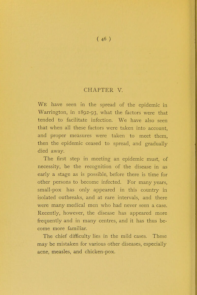 CHAPTER V. We have seen in the spread of the epidemic in Warrington, in 1892-93, what the factors were that tended to facilitate infection. We have also seen that when all these factors were taken into account, and proper measures were taken to meet them, then the epidemic ceased to spread, and gradually died away. The first step in meeting an epidemic must, of necessity, be the recognition of the disease in as early a stage as is possible, before there is time for other persons to become infected. For many years, small-pox has only appeared in this country in isolated outbreaks, and at rare intervals, and there were many medical men who had never seen a case. Recently, however, the disease has appeared more frequently and in many centres, and it has thus be- come more familiar. The chief difficulty lies in the mild cases. These may be mistaken for various other diseases, especially acne, measles, and chicken-pox.