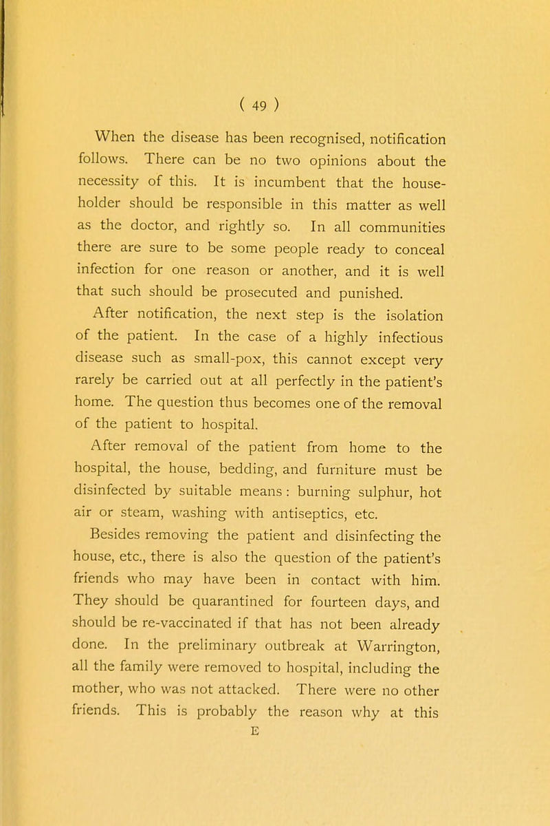 When the disease has been recognised, notification follows. There can be no two opinions about the necessity of this. It is incumbent that the house- holder should be responsible in this matter as well as the doctor, and rightly so. In all communities there are sure to be some people ready to conceal infection for one reason or another, and it is well that such should be prosecuted and punished. After notification, the next step is the isolation of the patient. In the case of a highly infectious disease such as small-pox, this cannot except very rarely be carried out at all perfectly in the patient's home. The question thus becomes one of the removal of the patient to hospital. After removal of the patient from home to the hospital, the house, bedding, and furniture must be disinfected by suitable means : burning sulphur, hot air or steam, washing with antiseptics, etc. Besides removing the patient and disinfecting the house, etc., there is also the question of the patient's friends who may have been in contact with him. They should be quarantined for fourteen days, and should be re-vaccinated if that has not been already done. In the preliminary outbreak at Warrington, all the family were removed to hospital, including the mother, who was not attacked. There were no other friends. This is probably the reason why at this E