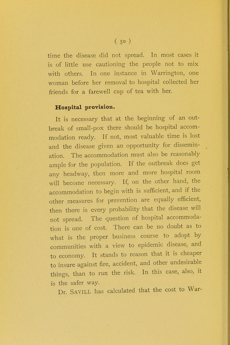 ( 5° ) time the disease did not spread. In most cases it is of little use cautioning the people not to mix with others. In one instance in Warrington, one woman before her removal to hospital collected her friends for a farewell cup of tea with her. Hospital provision. It is necessary that at the beginning of an out- break of small-pox there should be hospital accom- modation ready. If not, most valuable time is lost and the disease given an opportunity for dissemin- ation. The accommodation must also be reasonably ample for the population. If the outbreak does get any headway, then more and more hospital room will become necessary. If, on the other hand, the accommodation to begin with is sufficient, and if the other measures for prevention are equally efficient, then there is every probability that the disease will not spread. The question of hospital accommoda- tion is one of cost. There can be no doubt as to what is the proper business course to adopt by communities with a view to epidemic disease, and to economy. It stands to reason that it is cheaper to insure against fire, accident, and other undesirable things, than to run the risk. In this case, also, it is the safer way. Dr. Savill has calculated that the cost to War-