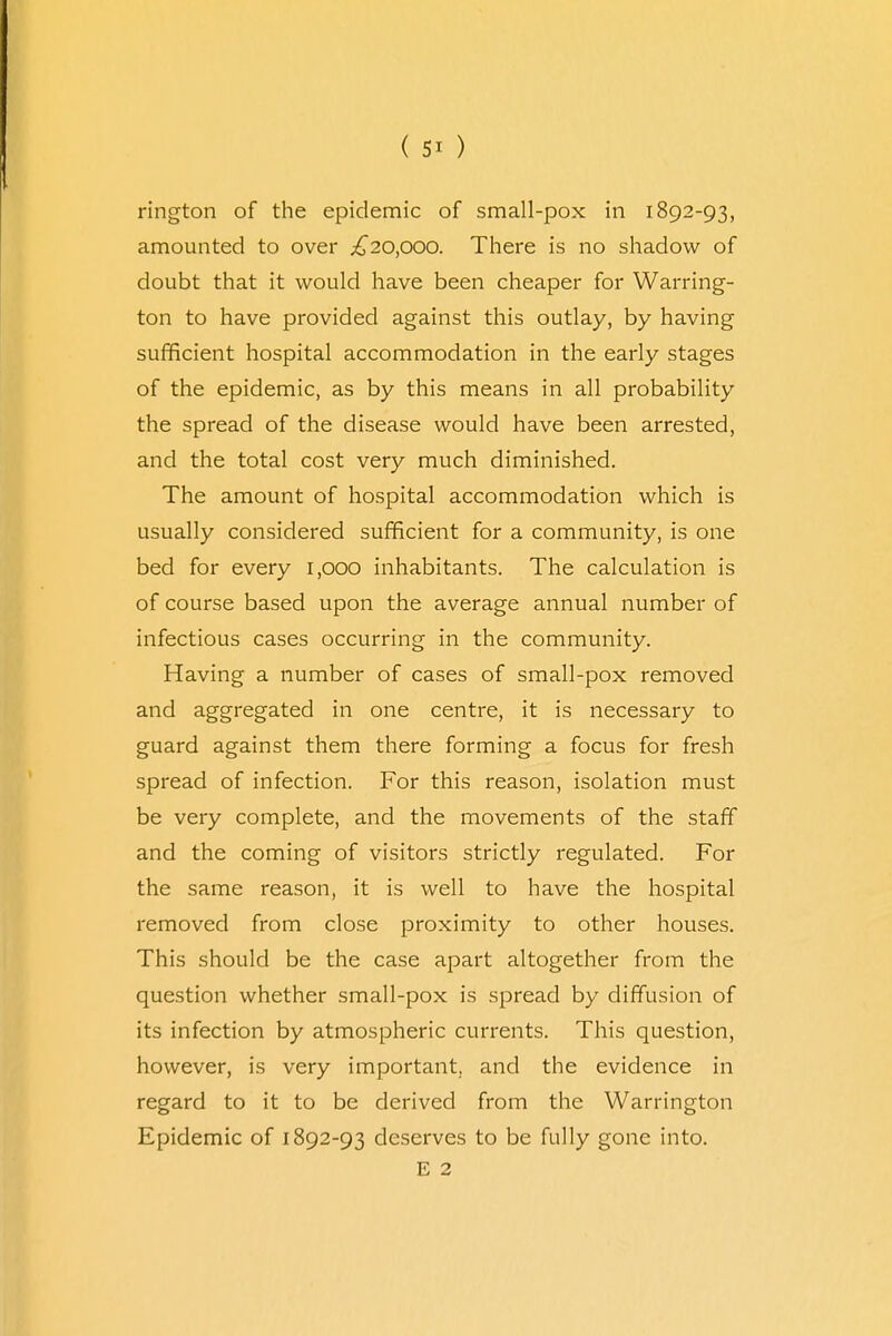 rington of the epidemic of small-pox in 1892-93, amounted to over £20,000. There is no shadow of doubt that it would have been cheaper for Warring- ton to have provided against this outlay, by having sufficient hospital accommodation in the early stages of the epidemic, as by this means in all probability the spread of the disease would have been arrested, and the total cost very much diminished. The amount of hospital accommodation which is usually considered sufficient for a community, is one bed for every 1,000 inhabitants. The calculation is of course based upon the average annual number of infectious cases occurring in the community. Having a number of cases of small-pox removed and aggregated in one centre, it is necessary to guard against them there forming a focus for fresh spread of infection. For this reason, isolation must be very complete, and the movements of the staff and the coming of visitors strictly regulated. For the same reason, it is well to have the hospital removed from close proximity to other houses. This should be the case apart altogether from the question whether small-pox is spread by diffusion of its infection by atmospheric currents. This question, however, is very important, and the evidence in regard to it to be derived from the Warrington Epidemic of 1892-93 deserves to be fully gone into. E 2