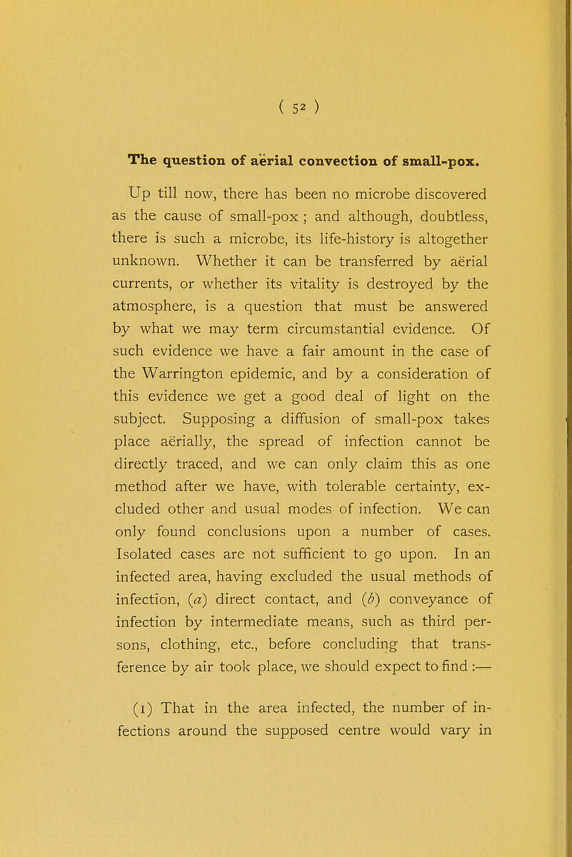 ( 5* ) The question of aerial convection of small-pox. Up till now, there has been no microbe discovered as the cause of small-pox ; and although, doubtless, there is such a microbe, its life-history is altogether unknown. Whether it can be transferred by aerial currents, or whether its vitality is destroyed by the atmosphere, is a question that must be answered by what we may term circumstantial evidence. Of such evidence we have a fair amount in the case of the Warrington epidemic, and by a consideration of this evidence we get a good deal of light on the subject. Supposing a diffusion of small-pox takes place aerially, the spread of infection cannot be directly traced, and we can only claim this as one method after we have, with tolerable certainty, ex- cluded other and usual modes of infection. We can only found conclusions upon a number of cases. Isolated cases are not sufficient to go upon. In an infected area, having excluded the usual methods of infection, (a) direct contact, and (d) conveyance of infection by intermediate means, such as third per- sons, clothing, etc., before concluding that trans- ference by air took place, we should expect to find :— (i) That in the area infected, the number of in- fections around the supposed centre would vary in
