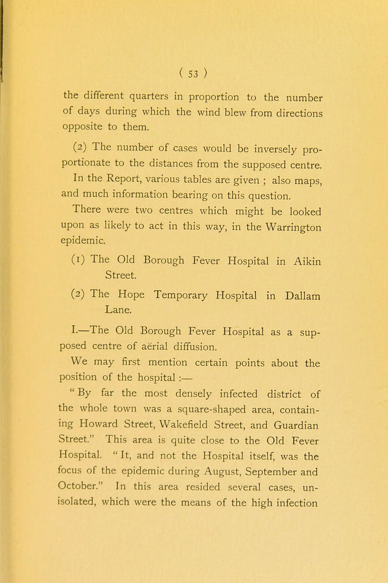 the different quarters in proportion to the number of days during which the wind blew from directions opposite to them. (2) The number of cases would be inversely pro- portionate to the distances from the supposed centre. In the Report, various tables are given ; also maps, and much information bearing on this question. There were two centres which might be looked upon as likely to act in this way, in the Warrington epidemic. (1) The Old Borough Fever Hospital in Aikin Street. (2) The Hope Temporary Hospital in Dallam Lane. I-—The Old Borough Fever Hospital as a sup- posed centre of aerial diffusion. We may first mention certain points about the position of the hospital:—  By far the most densely infected district of the whole town was a square-shaped area, contain- ing Howard Street, Wakefield Street, and Guardian Street. This area is quite close to the Old Fever Hospital.  It, and not the Hospital itself, was the focus of the epidemic during August, September and October. In this area resided several cases, un- isolated, which were the means of the high infection