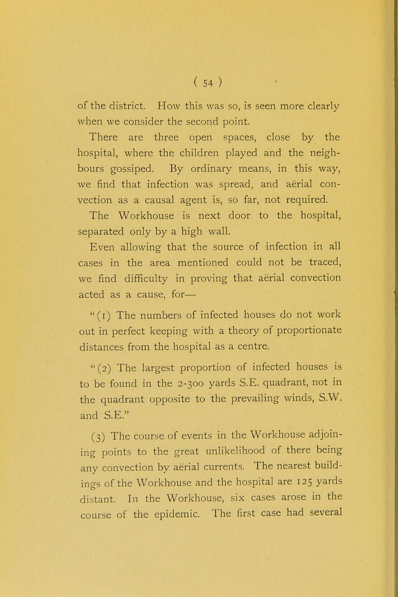 of the district. How this was so, is seen more clearly when we consider the second point. There are three open spaces, close by the hospital, where the children played and the neigh- bours gossiped. By ordinary means, in this way, we find that infection was spread, and aerial con- vection as a causal agent is, so far, not required. The Workhouse is next door to the hospital, separated only by a high wall. Even allowing that the source of infection in all cases in the area mentioned could not be traced, we find difficulty in proving that aerial convection acted as a cause, for— (i) The numbers of infected houses do not work out in perfect keeping with a theory of proportionate distances from the hospital as a centre. (2) The largest proportion of infected houses is to be found in the 2-300 yards S.E. quadrant, not in the quadrant opposite to the prevailing winds, S.W. and S.E. (3) The course of events in the Workhouse adjoin- ing points to the great unlikelihood of there being any convection by aerial currents. The nearest build- ings of the Workhouse and the hospital are 125 yards distant. In the Workhouse, six cases arose in the course of the epidemic. The first case had several