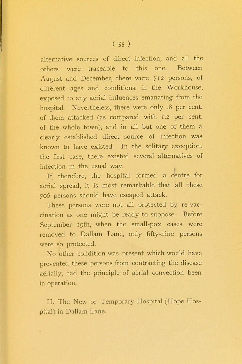 alternative sources of direct infection, and all the others were traceable to this one. Between August and December, there were 712 persons, of different ages and conditions, in the Workhouse, exposed to any aerial influences emanating from the hospital. Nevertheless, there were only .8 per cent, of them attacked (as compared with 1.2 per cent, of the whole town), and in all but one of them a clearly established direct source of infection was known to have existed. In the solitary exception, the first case, there existed several alternatives of infection in the usual way. If, therefore, the hospital formed a centre for aerial spread, it is most remarkable that all these 706 persons should have escaped attack. These persons were not all protected by re-vac- cination as one might be ready to suppose. Before September 19th, when the small-pox cases were removed to Dallam Lane, only fifty-nine persons were so protected. No other condition was present which would have prevented these persons from contracting the disease aerially, had the principle of aerial convection been in operation. II. The New or Temporary Hospital (Hope Hos- pital) in Dallam Lane.