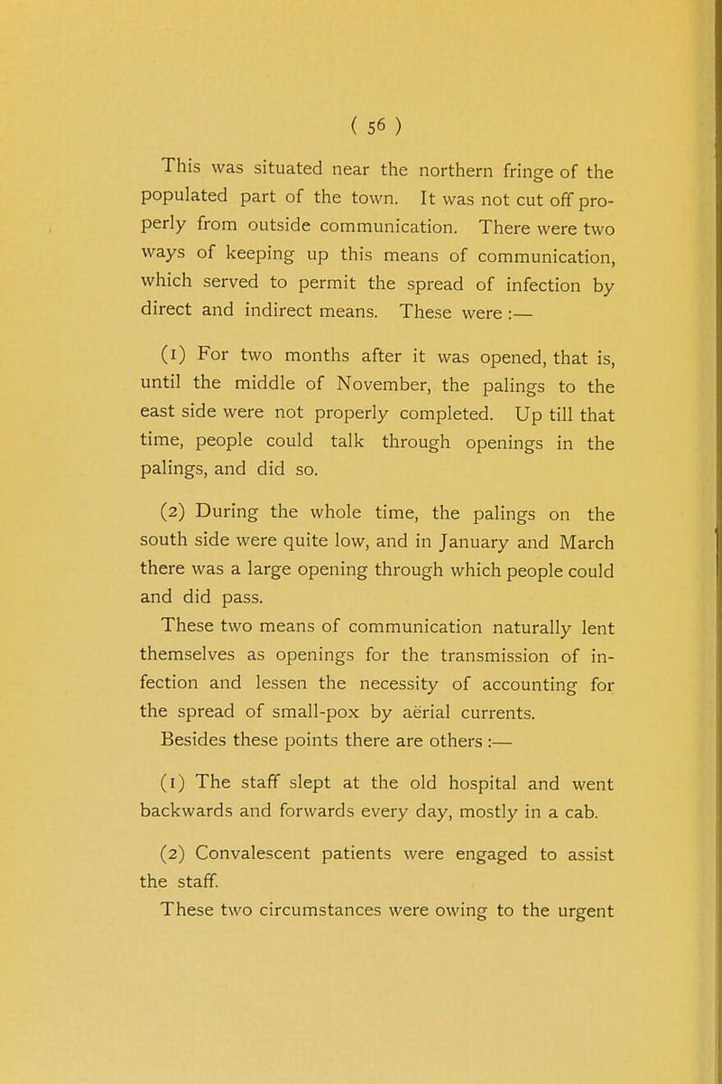 This was situated near the northern fringe of the populated part of the town. It was not cut off pro- perly from outside communication. There were two ways of keeping up this means of communication, which served to permit the spread of infection by direct and indirect means. These were :— (1) For two months after it was opened, that is, until the middle of November, the palings to the east side were not properly completed. Up till that time, people could talk through openings in the palings, and did so. (2) During the whole time, the palings on the south side were quite low, and in January and March there was a large opening through which people could and did pass. These two means of communication naturally lent themselves as openings for the transmission of in- fection and lessen the necessity of accounting for the spread of small-pox by aerial currents. Besides these points there are others :— (1) The staff slept at the old hospital and went backwards and forwards every day, mostly in a cab. (2) Convalescent patients were engaged to assist the staff. These two circumstances were owing to the urgent