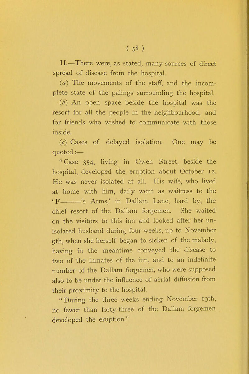 II.—There were, as stated, many sources of direct spread of disease from the hospital. (a) The movements of the staff, and the incom- plete state of the palings surrounding the hospital. (b) An open space beside the hospital was the resort for all the people in the neighbourhood, and for friends who wished to communicate with those inside. (c) Cases of delayed isolation. One may be quoted :— Case 354, living in Owen Street, beside the hospital, developed the eruption about October 12. He was never isolated at all. His wife, who lived at home with him, daily went as waitress to the ' F 's Arms,' in Dallam Lane, hard by, the chief resort of the Dallam forgemen. She waited on the visitors to this inn and looked after her un- isolated husband during four weeks, up to November 9th, when she herself began to sicken of the malady, having in the meantime conveyed the disease to two of the inmates of the inn, and to an indefinite number of the Dallam forgemen, who were supposed also to be under the influence of aerial diffusion from their proximity to the hospital. During the three weeks ending November 19th, no fewer than forty-three of the Dallam forgemen developed the eruption.