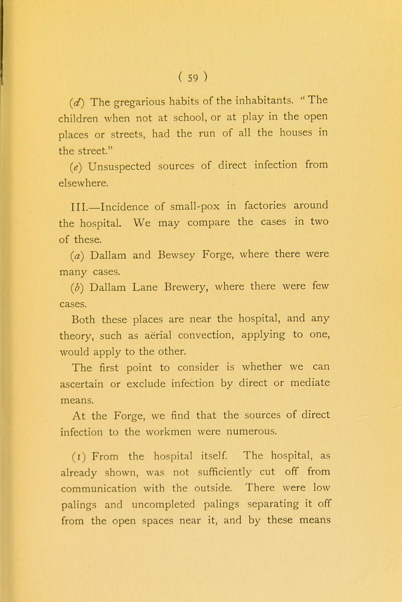(d) The gregarious habits of the inhabitants. '* The children when not at school, or at play in the open places or streets, had the run of all the houses in the street. 0) Unsuspected sources of direct infection from elsewhere. HI.—Incidence of small-pox in factories around the hospital. We may compare the cases in two of these. (a) Dallam and Bewsey Forge, where there were many cases. (b) Dallam Lane Brewery, where there were few cases. Both these places are near the hospital, and any theory, such as aerial convection, applying to one, would apply to the other. The first point to consider is whether we can ascertain or exclude infection by direct or mediate means. At the Forge, we find that the sources of direct infection to the workmen were numerous. (i) From the hospital itself. The hospital, as already shown, was not sufficiently cut off from communication with the outside. There were low palings and uncompleted palings separating it off from the open spaces near it, and by these means