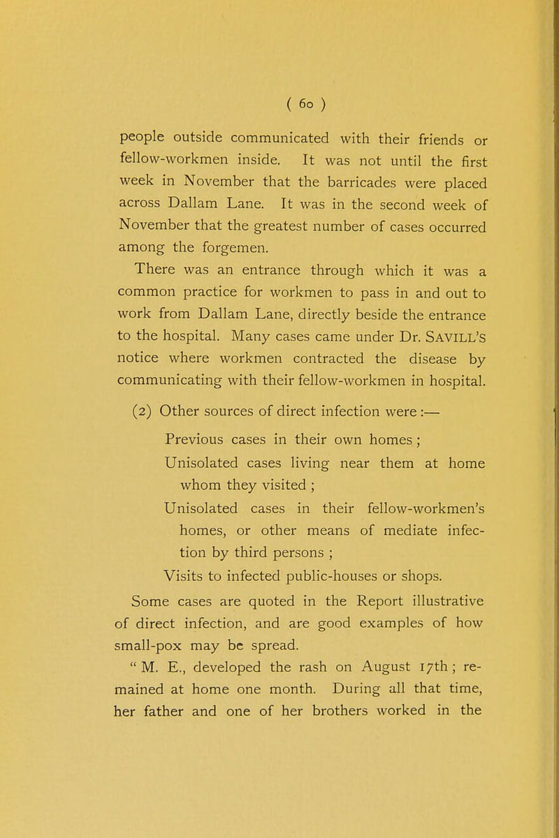 ( 6° ) people outside communicated with their friends or fellow-workmen inside. It was not until the first week in November that the barricades were placed across Dallam Lane. It was in the second week of November that the greatest number of cases occurred among the forgemen. There was an entrance through which it was a common practice for workmen to pass in and out to work from Dallam Lane, directly beside the entrance to the hospital. Many cases came under Dr. Savill's notice where workmen contracted the disease by communicating with their fellow-workmen in hospital. (2) Other sources of direct infection were :— Previous cases in their own homes ; Unisolated cases living near them at home whom they visited ; Unisolated cases in their fellow-workmen's homes, or other means of mediate infec- tion by third persons ; Visits to infected public-houses or shops. Some cases are quoted in the Report illustrative of direct infection, and are good examples of how small-pox may be spread. M. E., developed the rash on August 17th ; re- mained at home one month. During all that time, her father and one of her brothers worked in the