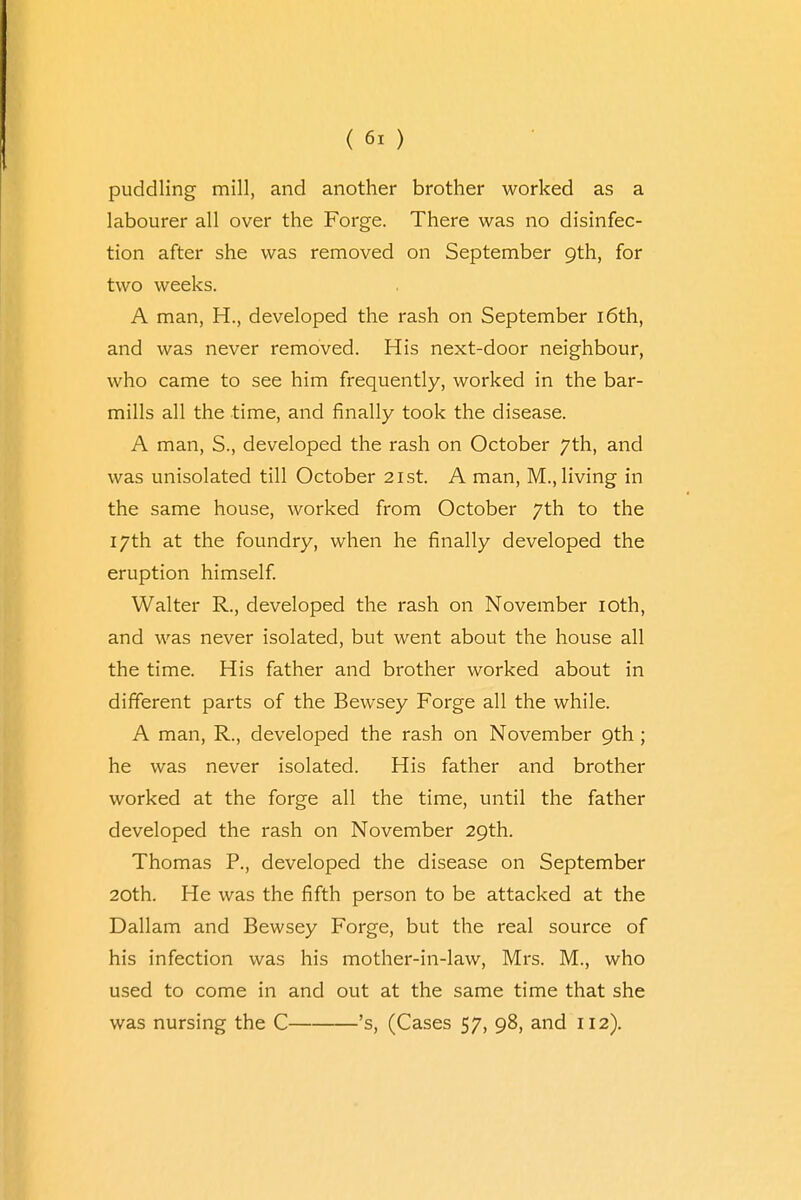 puddling mill, and another brother worked as a labourer all over the Forge. There was no disinfec- tion after she was removed on September 9th, for two weeks. A man, H., developed the rash on September 16th, and was never removed. His next-door neighbour, who came to see him frequently, worked in the bar- mills all the time, and finally took the disease. A man, S., developed the rash on October 7th, and was unisolated till October 21st. A man, M., living in the same house, worked from October 7th to the 17th at the foundry, when he finally developed the eruption himself. Walter R., developed the rash on November 10th, and was never isolated, but went about the house all the time. His father and brother worked about in different parts of the Bewsey Forge all the while. A man, R., developed the rash on November 9th ; he was never isolated. His father and brother worked at the forge all the time, until the father developed the rash on November 29th. Thomas P., developed the disease on September 20th. He was the fifth person to be attacked at the Dallam and Bewsey Forge, but the real source of his infection was his mother-in-law, Mrs. M., who used to come in and out at the same time that she was nursing the C 's, (Cases 57, 98, and 112).