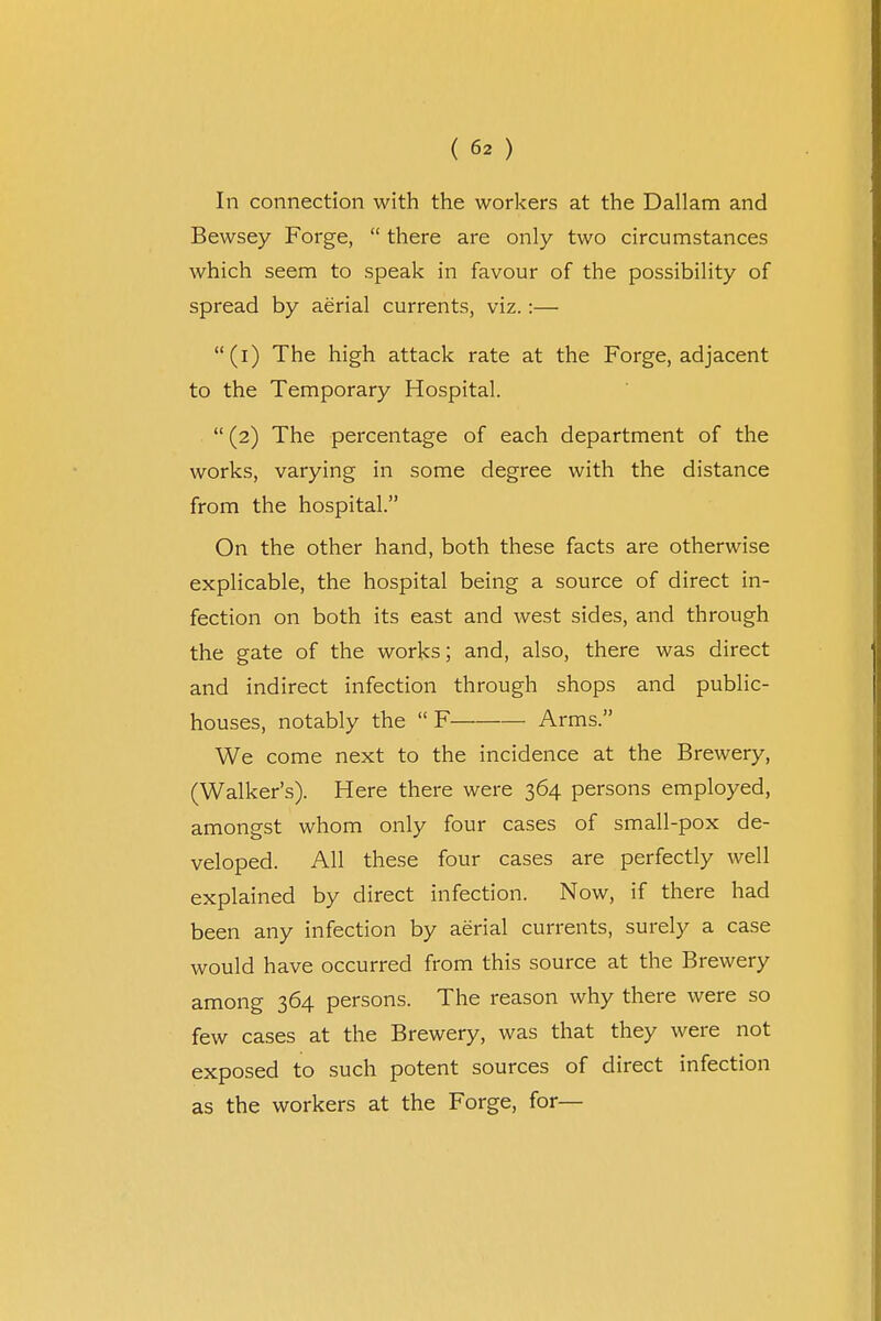 In connection with the workers at the Dallam and Bewsey Forge,  there are only two circumstances which seem to speak in favour of the possibility of spread by aerial currents, viz.:— (i) The high attack rate at the Forge, adjacent to the Temporary Hospital.  (2) The percentage of each department of the works, varying in some degree with the distance from the hospital. On the other hand, both these facts are otherwise explicable, the hospital being a source of direct in- fection on both its east and west sides, and through the gate of the works; and, also, there was direct and indirect infection through shops and public- houses, notably the  F Arms. We come next to the incidence at the Brewery, (Walker's). Here there were 364 persons employed, amongst whom only four cases of small-pox de- veloped. All these four cases are perfectly well explained by direct infection. Now, if there had been any infection by aerial currents, surely a case would have occurred from this source at the Brewery among 364 persons. The reason why there were so few cases at the Brewery, was that they were not exposed to such potent sources of direct infection as the workers at the Forge, for—