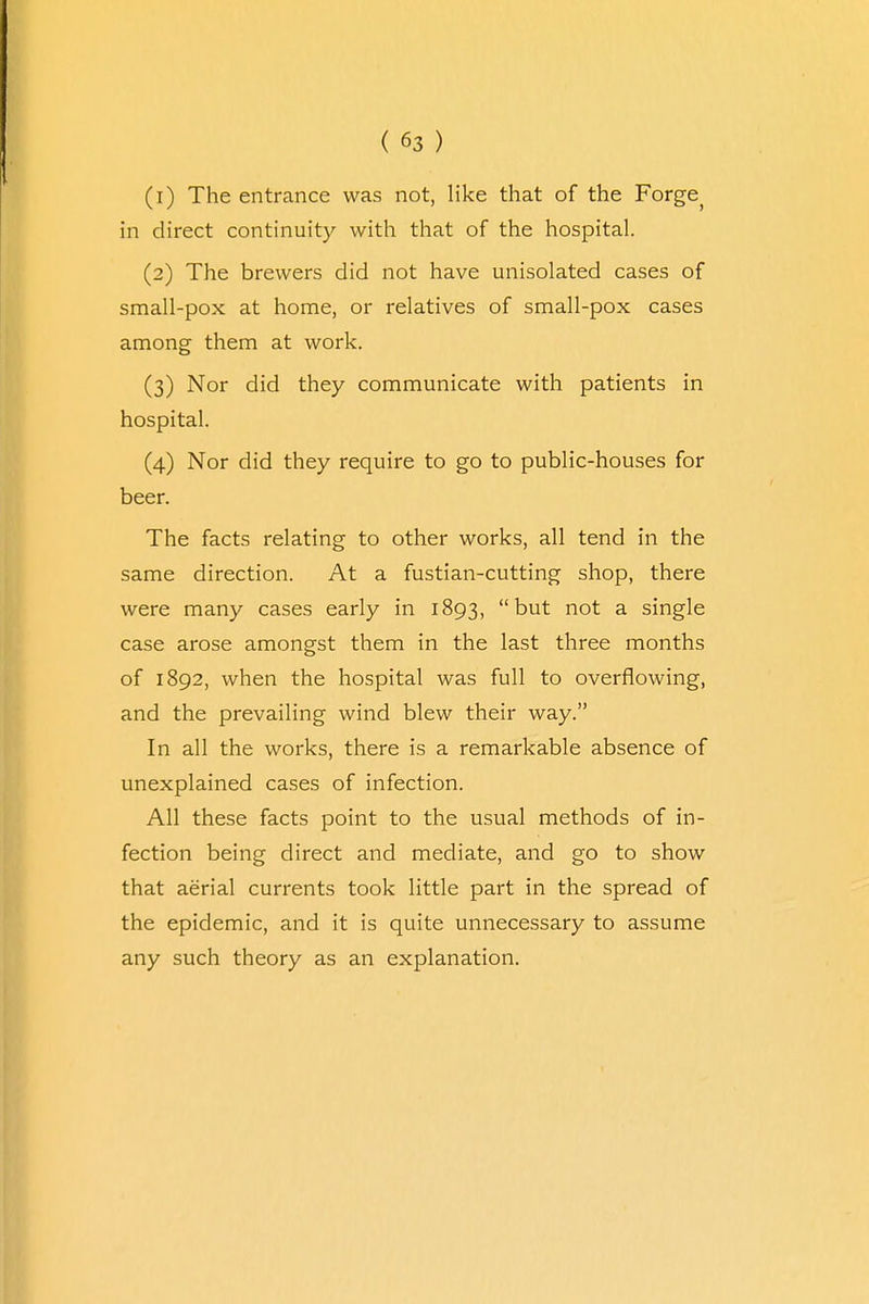 (1) The entrance was not, like that of the Forge> in direct continuity with that of the hospital. (2) The brewers did not have unisolated cases of small-pox at home, or relatives of small-pox cases among them at work. (3) Nor did they communicate with patients in hospital. (4) Nor did they require to go to public-houses for beer. The facts relating to other works, all tend in the same direction. At a fustian-cutting shop, there were many cases early in 1893, but not a single case arose amongst them in the last three months of 1892, when the hospital was full to overflowing, and the prevailing wind blew their way. In all the works, there is a remarkable absence of unexplained cases of infection. All these facts point to the usual methods of in- fection being direct and mediate, and go to show that aerial currents took little part in the spread of the epidemic, and it is quite unnecessary to assume any such theory as an explanation.