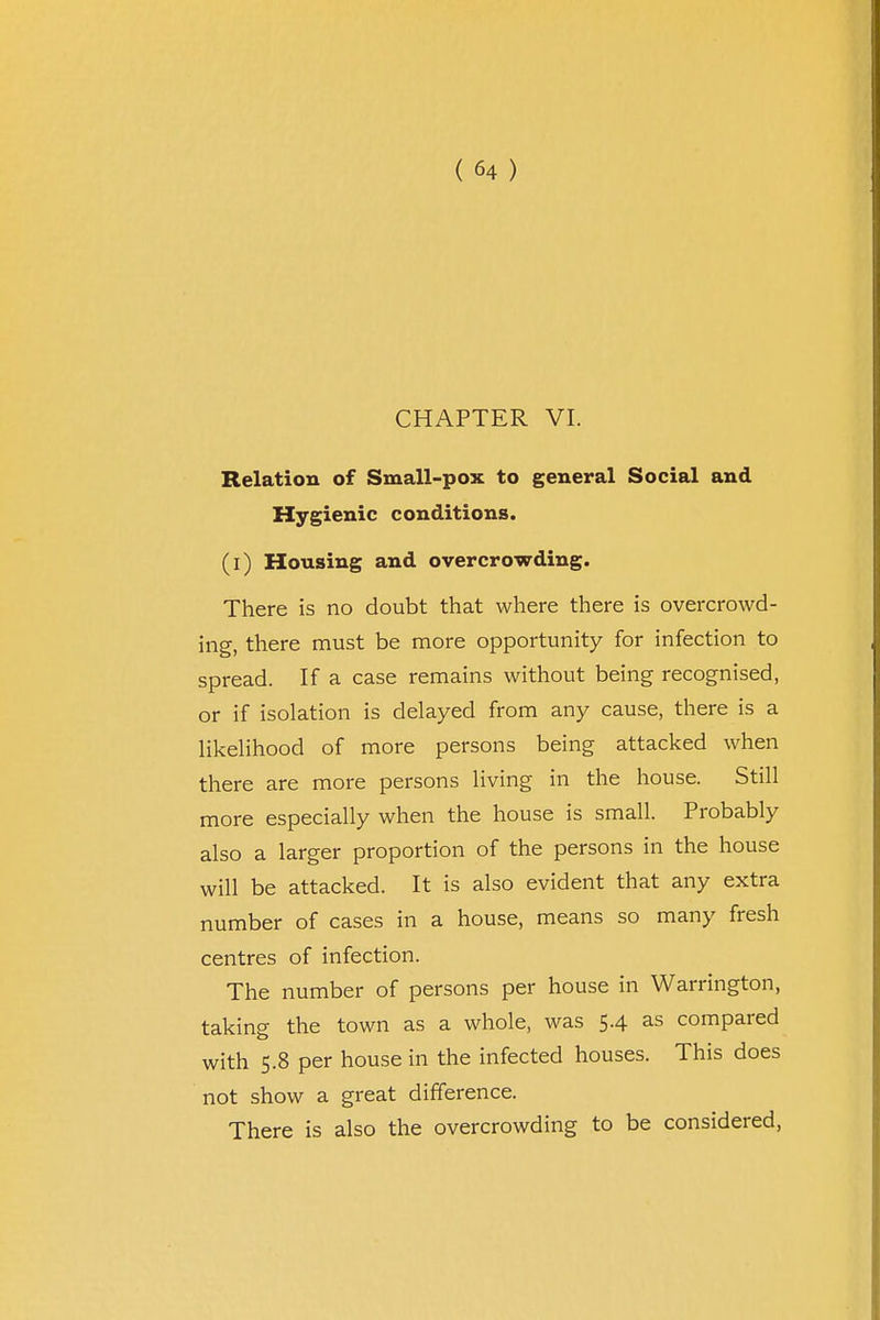 CHAPTER VI. Relation of Small-pox to general Social and Hygienic conditions. (i) Housing and overcrowding. There is no doubt that where there is overcrowd- ing, there must be more opportunity for infection to spread. If a case remains without being recognised, or if isolation is delayed from any cause, there is a likelihood of more persons being attacked when there are more persons living in the house. Still more especially when the house is small. Probably also a larger proportion of the persons in the house will be attacked. It is also evident that any extra number of cases in a house, means so many fresh centres of infection. The number of persons per house in Warrington, taking the town as a whole, was 5.4 as compared with 5.8 per house in the infected houses. This does not show a great difference. There is also the overcrowding to be considered,