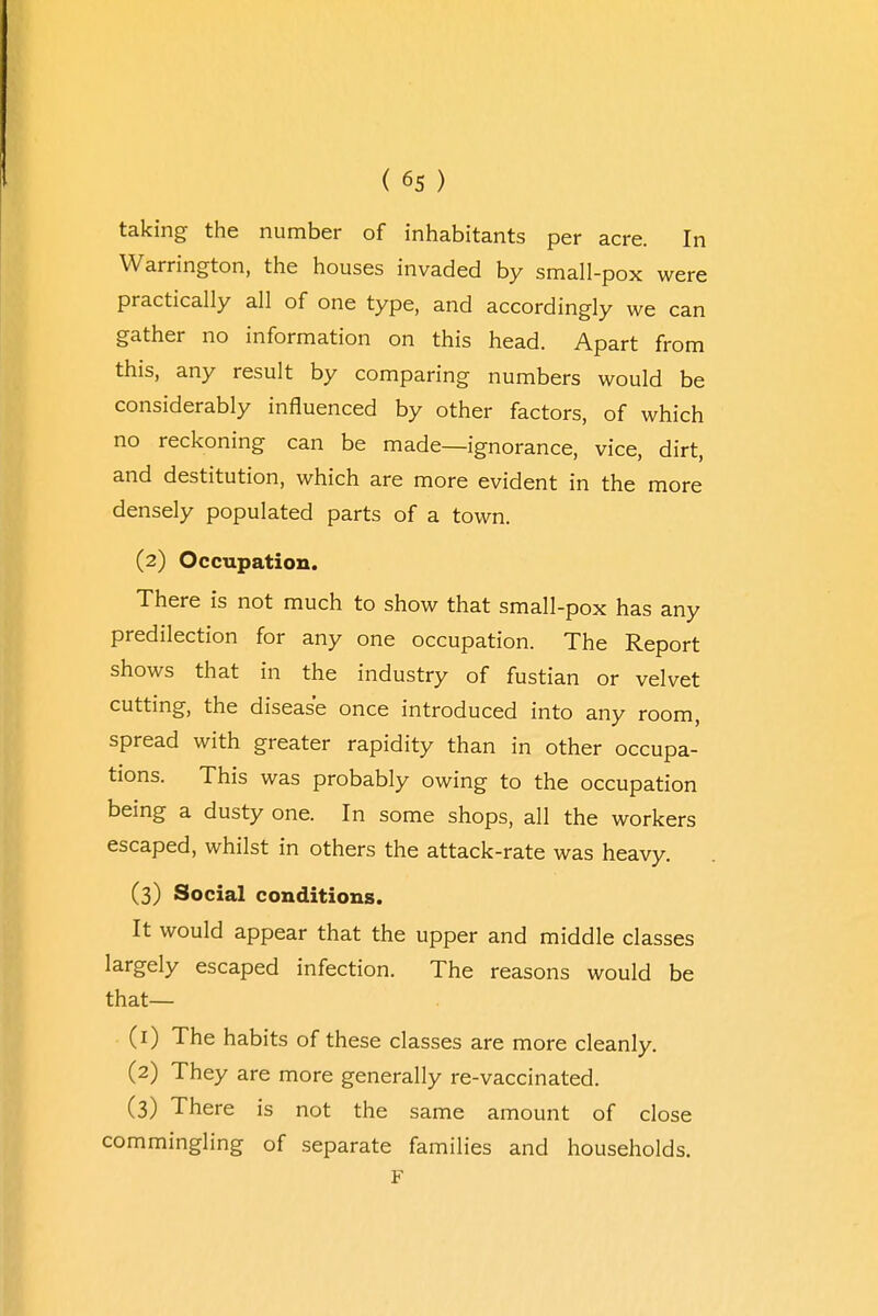 taking the number of inhabitants per acre. In Warrington, the houses invaded by small-pox were practically all of one type, and accordingly we can gather no information on this head. Apart from this, any result by comparing numbers would be considerably influenced by other factors, of which no reckoning can be made—ignorance, vice, dirt, and destitution, which are more evident in the more densely populated parts of a town. (2) Occupation. There is not much to show that small-pox has any predilection for any one occupation. The Report shows that in the industry of fustian or velvet cutting, the disease once introduced into any room, spread with greater rapidity than in other occupa- tions. This was probably owing to the occupation being a dusty one. In some shops, all the workers escaped, whilst in others the attack-rate was heavy. (3) Social conditions. It would appear that the upper and middle classes largely escaped infection. The reasons would be that— (r) The habits of these classes are more cleanly. (2) They are more generally re-vaccinated. (3) There is not the same amount of close commingling of separate families and households.