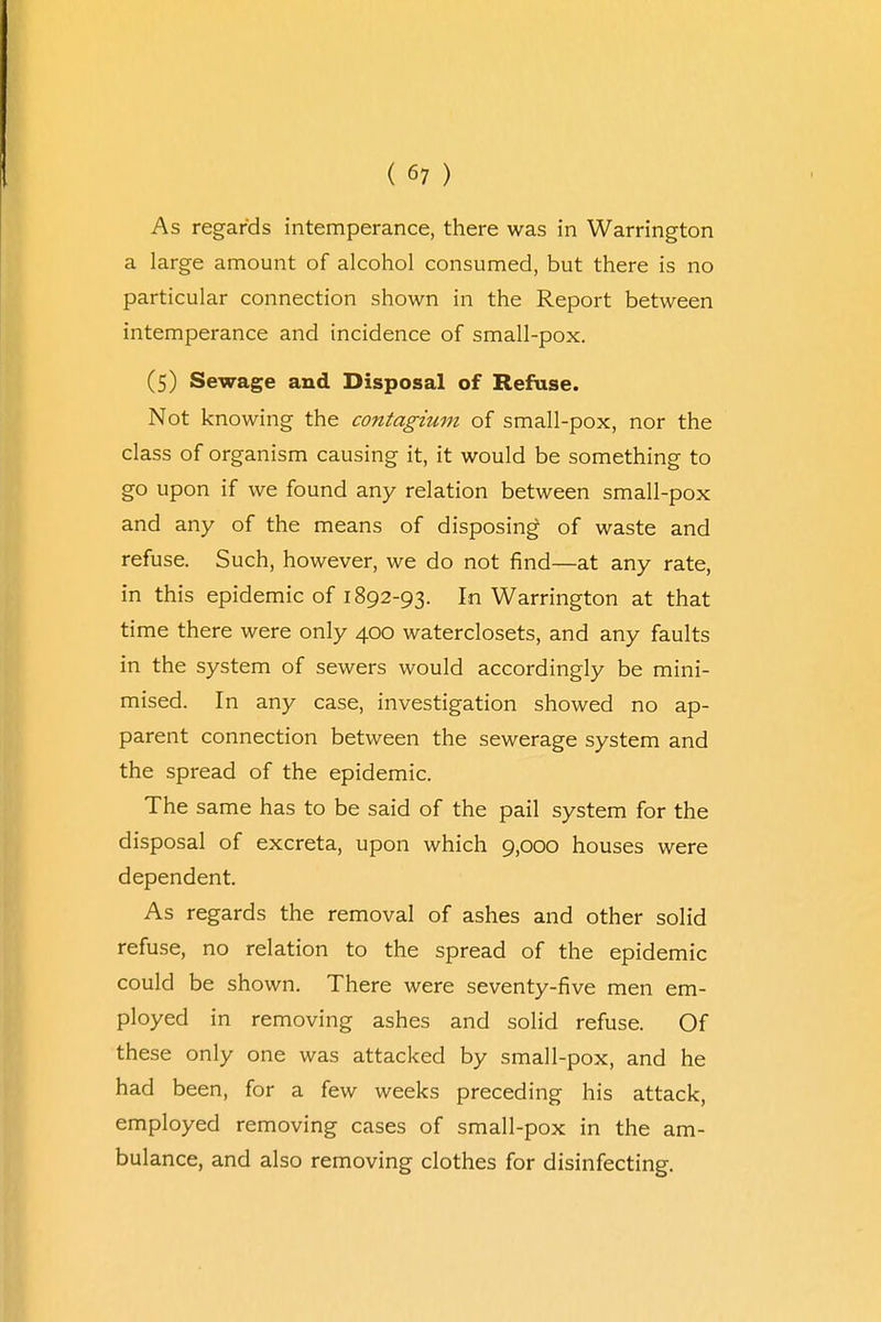 As regards intemperance, there was in Warrington a large amount of alcohol consumed, but there is no particular connection shown in the Report between intemperance and incidence of small-pox. (5) Sewage and Disposal of Refuse. Not knowing the contagium of small-pox, nor the class of organism causing it, it would be something to go upon if we found any relation between small-pox and any of the means of disposing of waste and refuse. Such, however, we do not find—at any rate, in this epidemic of 1892-93. In Warrington at that time there were only 400 waterclosets, and any faults in the system of sewers would accordingly be mini- mised. In any case, investigation showed no ap- parent connection between the sewerage system and the spread of the epidemic. The same has to be said of the pail system for the disposal of excreta, upon which 9,000 houses were dependent. As regards the removal of ashes and other solid refuse, no relation to the spread of the epidemic could be shown. There were seventy-five men em- ployed in removing ashes and solid refuse. Of these only one was attacked by small-pox, and he had been, for a few weeks preceding his attack, employed removing cases of small-pox in the am- bulance, and also removing clothes for disinfecting.