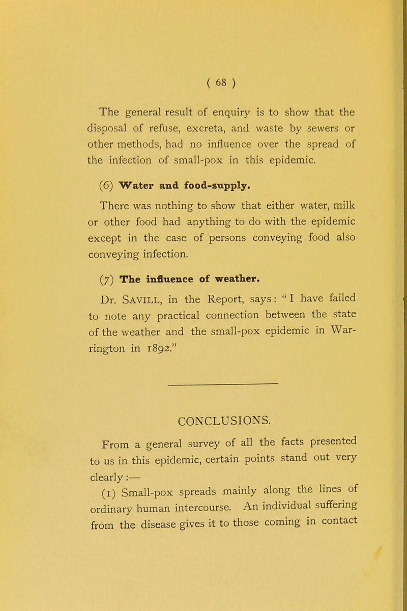 The general result of enquiry is to show that the disposal of refuse, excreta, and waste by sewers or other methods, had no influence over the spread of the infection of small-pox in this epidemic. (6) Water and food-supply. There was nothing to show that either water, milk or other food had anything to do with the epidemic except in the case of persons conveying food also conveying infection. (7) The influence of weather. Dr. SAVILL, in the Report, says :  I have failed to note any practical connection between the state of the weather and the small-pox epidemic in War- rington in 1892. CONCLUSIONS. From a general survey of all the facts presented to us in this epidemic, certain points stand out very clearly:— (1) Small-pox spreads mainly along the lines of ordinary human intercourse. An individual suffering from the disease gives it to those coming in contact