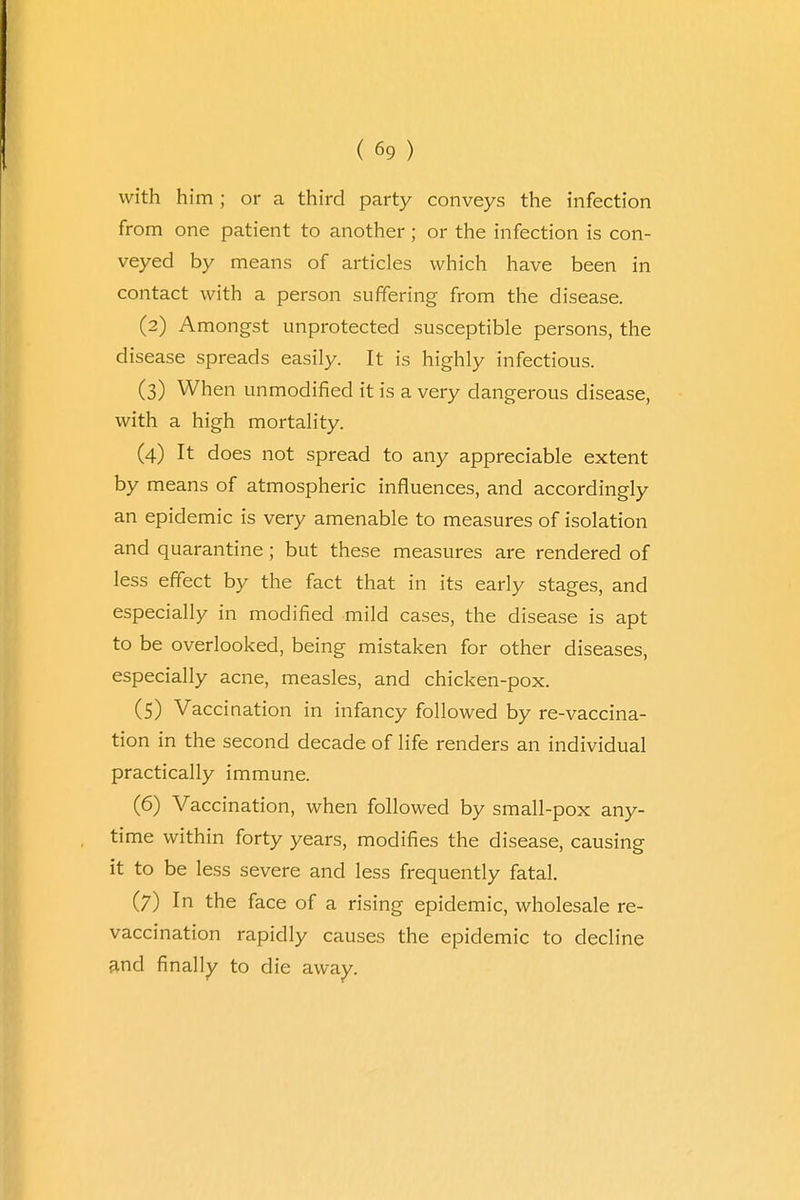 with him; or a third party conveys the infection from one patient to another; or the infection is con- veyed by means of articles which have been in contact with a person suffering from the disease. (2) Amongst unprotected susceptible persons, the disease spreads easily. It is highly infectious. (3) When unmodified it is a very dangerous disease, with a high mortality. (4) It does not spread to any appreciable extent by means of atmospheric influences, and accordingly an epidemic is very amenable to measures of isolation and quarantine ; but these measures are rendered of less effect by the fact that in its early stages, and especially in modified mild cases, the disease is apt to be overlooked, being mistaken for other diseases, especially acne, measles, and chicken-pox. (5) Vaccination in infancy followed by re-vaccina- tion in the second decade of life renders an individual practically immune. (6) Vaccination, when followed by small-pox any- time within forty years, modifies the disease, causing it to be less severe and less frequently fatal. (7) In the face of a rising epidemic, wholesale re- vaccination rapidly causes the epidemic to decline and finally to die away.