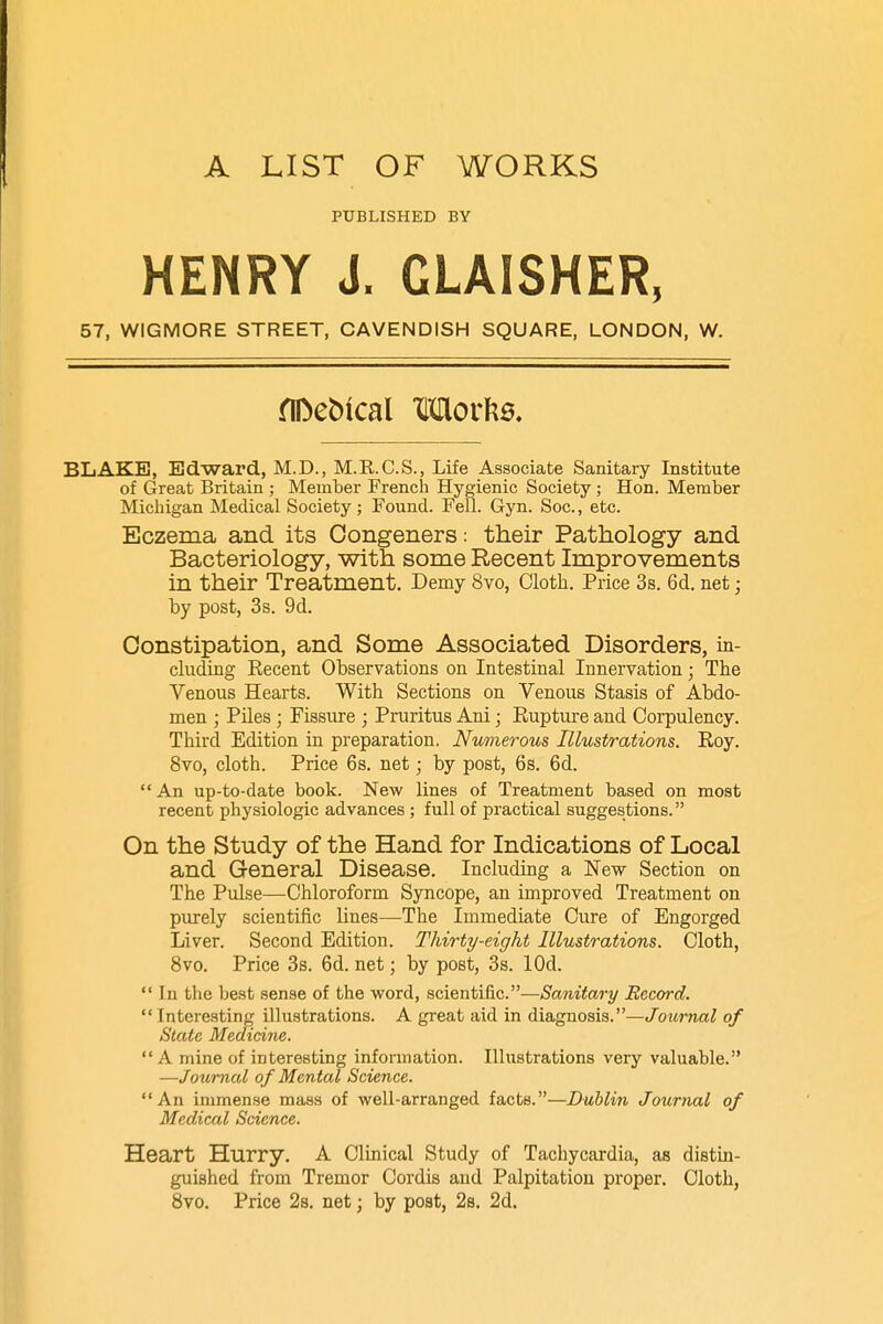 A LIST OF WORKS PUBLISHED BY HENRY J. GLAISHER, 57, WIGMORE STREET, CAVENDISH SQUARE, LONDON, W. flfreMcal Worfce. BLAKE, Edward, M.D., M.R.C.S., Life Associate Sanitary Institute of Great Britain ; Member French Hygienic Society ; Hon. Member Michigan Medical Society ; Found. Fell. Gyn. Soc., etc. Eczema and its Congeners: their Pathology and Bacteriology, with some Recent Improvements in their Treatment. Demy 8vo, Cloth. Price 3s. 6d. net; by post, 3s. 9d. Constipation, and Some Associated Disorders, in- cluding Recent Observations on Intestinal Innervation; The Venous Hearts. With Sections on Venous Stasis of Abdo- men ; Piles • Fissure ; Pruritus Ani; Rupture and Corpulency. Third Edition in preparation. Numerous Illustrations. Roy. 8vo, cloth. Price 6s. net; by post, 6s. 6d. An up-to-date book. New lines of Treatment based on most recent physiologic advances ; full of practical suggestions. On the Study of the Hand for Indications of Local and General Disease. Including a New Section on The Pulse—Chloroform Syncope, an improved Treatment on purely scientific lines—The Immediate Cure of Engorged Liver. Second Edition. Thirty-eight Illustrations. Cloth, 8vo. Price 3s. 6d. net; by post, 3s. lOd.  In the best sense of the word, scientific.—Sanitary Record.  Interesting illustrations. A great aid in diagnosis.—Journal of State Medicine. A mine of interesting information. Illustrations very valuable. —Journal of Mental Science. An immense mass of well-arranged facts.—Dublin Journal of Medical Science. Heart Hurry. A Clinical Study of Tachycardia, as distin- guished from Tremor Cordis and Palpitation proper. Cloth, 8vo. Price 2s. net; by post, 2s. 2d.