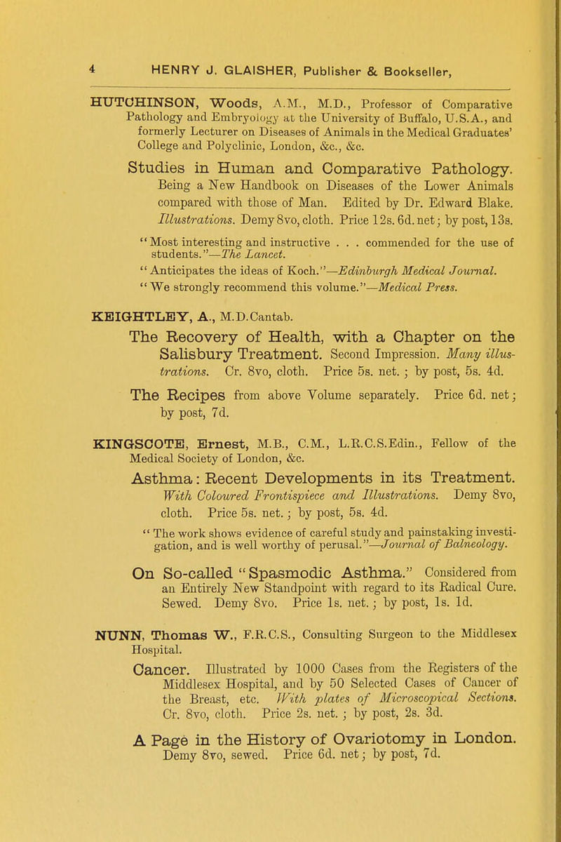 HUTCHINSON, Woods, A.M., M.D., Professor of Comparative Pathology and Embryology at the University of Buffalo, U.S.A., and formerly Lecturer on Diseases of Animals in the Medical Graduates' College and Polyclinic, London, &c, &c. Studies in Human and Comparative Pathology. Being a New Handbook on Diseases of the Lower Animals compared with those of Man. Edited by Dr. Edward Blake. Illustrations. Demy 8vo, cloth. Price 12s. 6d.net; by post, 13s.  Most interesting and instructive . . . commended for the use of students.—The Lancet. Anticipates the ideas of Koch.—Edinburgh Medical Journal. We strongly recommend this volume.—Medical Press. KEIGHTLBY, A., M.D.Cantab. The Recovery of Health, with a Chapter on the Salisbury Treatment. Second Impression. Many illus- trations. Or. 8vo, cloth. Price 5s. net. ; by post, 5s. 4d. The Recipes from above Volume separately. Price 6d. net; by post, 7d. KINGSOOTB, Ernest, M.B., CM., L.R.C.S.Edin., Fellow of the Medical Society of London, &c. Asthma: Recent Developments in its Treatment. With Coloured Frontispiece and Illustrations. Demy 8vo, cloth. Price 5s. net.; by post, 5s. 4d.  The work shows evidence of careful study and painstaking investi- gation, and is well worthy of perusal.—Journal of Balneology. On So-called  Spasmodic Asthma. Considered from an Entirely New Standpoint with regard to its Badical Cure. Sewed. Demy 8vo. Price Is. net.; by post, Is. Id. NUNN, Thomas W., F.R.C.S., Consulting Surgeon to the Middlesex Hospital. Cancer. Illustrated by 1000 Cases from the Begisters of the Middlesex Hospital, and by 50 Selected Cases of Cancer of the Breast, etc. With plates of Microscopical Sections. Cr. 8vo, cloth. Price 2s. net. ; by post, 2s. 3d. A Page in the History of Ovariotomy in London. Demy 8vo, sewed. Price 6d. net; by post, 7d.