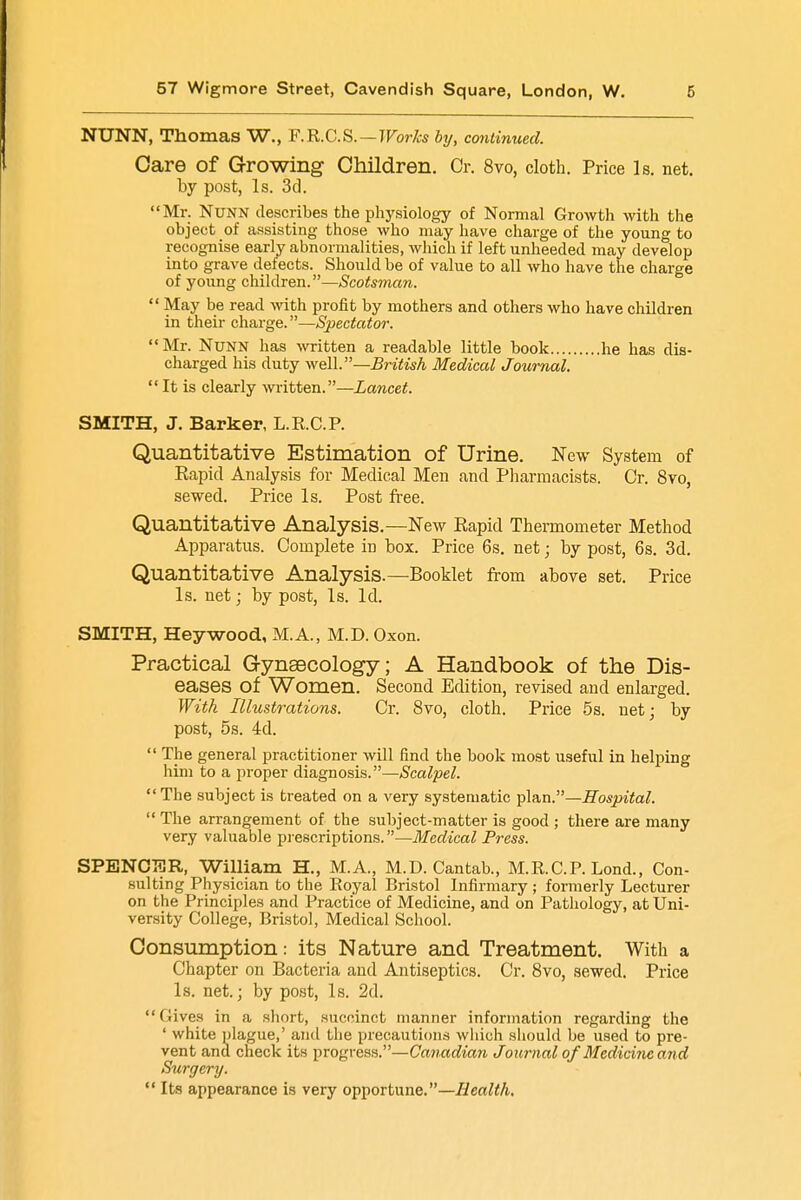 NUNN, Thomas W., F.R.C.S. — Works by, continued. Care of Growing Children. Or. 8vo, cloth. Price Is. net. by post, Is. 3d. Mr. Nunn describes the physiology of Normal Growth with the object of assisting those who may have charge of the young to recognise early abnormalities, which if left unheeded may develop into grave defects. Should be of value to all who have the charge of young children.—Scotsman.  May be read with profit by mothers and others who have children in their charge.—Spectator. Mr. Nunn has written a readable little book he has dis- charged his duty well.—British Medical Journal.  It is clearly written.—Lancet. SMITH, J. Barker, L.R.C.P. Quantitative Estimation of Urine. New System of Rapid Analysis for Medical Men and Pharmacists. Cr. 8vo, sewed. Price Is. Post free. Quantitative Analysis.—New Rapid Thermometer Method Apparatus. Complete in box. Price 6s. net; by post, 6s. 3d. Quantitative Analysis.—Booklet from above set. Price Is. net; by post, Is. Id. SMITH, Hey wood, M.A., M.D. Oxon. Practical Gynaecology; A Handbook of the Dis- eases of Women. Second Edition, revised and enlarged. With Illustrations. Cr. 8vo, cloth. Price 5s. net; by post, 5s. 4d.  The general practitioner will find the book most useful in helping him to a proper diagnosis.—Scalpel.  The subject is treated on a very systematic plan.—Hospital.  The arrangement of the subject-matter is good ; there are many very valuable prescriptions.—Medical Press. SPENCTCR, William H., M.A., M.D.Cantab., M.R.C.P. Lond., Con- sulting Physician to the Royal Bristol Infirmary; formerly Lecturer on the Principles and Practice of Medicine, and on Pathology, at Uni- versity College, Bristol, Medical School. Consumption: its Nature and Treatment. With a Chapter on Bacteria and Antiseptics. Cr. 8vo, sewed. Price Is. net.; by post, Is. 2d. (lives in a short, succinct manner information regarding the ' white plague,' ami the precautions which should be used to pre- vent and check its progress.—Canadian Journal of Medicine and Surgery.  Its appearance is very opportune.—Health.