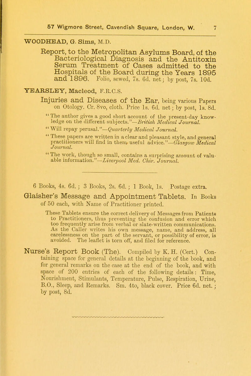 WOODHEAD, G. Sims, M.D. Report, to the Metropolitan Asylums Board, of the Bacteriological Diagnosis and the Antitoxin Serum Treatment of Oases admitted to the Hospitals of the Board during the Years 1895 and 1896. Folio, sewed, 7s. 6d. net; by post, 7s. lOd. YEARSLEY, Macleod, F.R.C.S. Injuries and Diseases of the Ear, being various Papers on Otology. Cr. 8vo, cloth. Price Is. 6d. net; by post, Is. 8d.  The author gives a good short account of the present-day know- ledge on the different subjects.—British Medical Journal.  Will repay perusal.—Quarterly Medical Journal.  These papers ai-e written in a clear and pleasant style, and general practitioners will find in them- useful advice.—Glasgoiu Medical Jotmial.  The work, though so small, contains a surprising amount of valu- able information.—Liverpool Med. Chir. Journal. 6 Books, 4s. 6d.; 3 Books, 2s. 6d.; 1 Book, Is. Postage extra. Glaisher's Message and Appointment Tablets. In Books of 50 each, with Name of Practitioner printed. These Tablets ensure the correct delivery of Messages from Patients to Practitioners, thus preventing the confusion and error which too frequently arise from verbal or slate-written communications. As the Caller writes his own message, name, and address, all carelessness on the part of the servant, or possibility of error, is avoided. The leaflet is torn oft', and filed for reference. Nurse's Report Book (The). Compiled by K. H. (Cert.) Con- taining space for general details at the beginning of the book, and for general remarks on the case at the end of the book, and with space of 200 eutries of each of the following details: Time, Nourishment, Stimulants, Temperature, Pulse, Respiration, Urine, B.O., Sleep, and Remarks. Sm. 4to, black cover. Price 6d. net.; by post, 8cl.