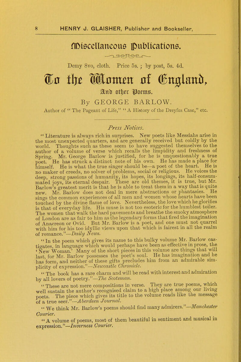 fllMacellaneous publications. Demy 8vo, cloth. Price 5s. ; by post, 5s. 4d. ®0 t\ft Enm^tt (Ettgiattir, By GEORGE BARLOW. Author of The Pageant of Life, A History of the Dreyfus Case, etc. Press Notices. Literature is always rich in surprises. New poets like Messiahs arise in the most unexpected quarters, and are generally received but coldly by the world. Thoughts such as these seem to have suggested themselves to the author of a volume of verse which recalls the limpidity and freshness of Spring. Mr. George Barlow is justified, for he is unquestionably a true poet. He has struck a distinct note of his own. He has made a place for himself. He is what the true singer should be—a poet of the heart. He is no maker of creeds, no solver of problems, social or religious. He voices the deep, strong passions of humanity, its hopes, its longings, its half-consum- mated joys, its eternal despair. These are old themes, it is true, but Mr. Barlow's greatest merit is that he is able to treat them in a way that is quite new. Mr. Barlow does not deal in mere abstractions or phantasies. He sings the common experiences of all men and women whose hearts have been touched by the divine flame of love. Nevertheless, the love which he glorifies is that of everyday life. His muse is not too esoteric for the humblest toiler. The women that walk the hard pavements and breathe the smoky atmosphere of London are as fair to him as the legendary forms that fired the imagination of Anacreon or Ovid. But Mr. Barlow is a poet, and one must not quarrel with him for his too idyllic views upon that which is fairest in all the realm of romance.—Daily News. In the poem which gives its name to this bulky volume Mr. Barlow cas- tigates, in language which would perhaps have been as effective in prose, the ' New Woman.' Many of the short pieces in this volume are things that will last, for Mr. Barlow possesses the poet's soul. He has imagination and he has 'form, and neither of these gifts precludes him from an admirable sim- plicity of expression.—Newcastle Chronicle. The book has a rare charm and will be read with interest and admiration by all lovers of poetry.—The Scotsman. These are not mere compositions in verse. They are true poems, which well sustain the author's recognised claim to a high place among our living poets. The piece which gives its title to the volume reads like the message of a true seer.—Aberdeen Journal. We think Mr. Barlow's poems should find many admirers.—Manchester Courier. A volume of poems, most of them beautiful in sentiment and musical in expression.—Inverness Courier.