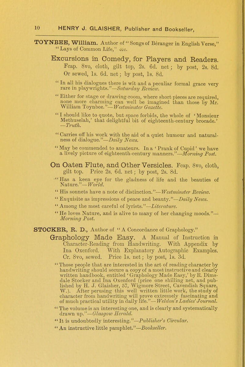 TOYNBEB, William. Author of  Songs of Beranger in English Verse, Lays of Common Life, &e. Excursions in Comedy, for Players and Readers. Fcap. 8vo, cloth, gilt top, 2s. 6d. net; by post, 2s. 8d. Or sewed, Is. 6d. net; by post, Is. 8d.  In all his dialogues there is wit and a peculiar formal grace very rare in playwrights.—Saturday Review.  Either for stage or drawing-room, where short pieces are required, none more charming can well be imagined than those by Mr. William Toynbee.—Westminster Gazette.  I should like to quote, but space forbids, the whole of ' Monsieur Methuselah,' that delightful bit of eighteenth-century brocade.' —Truth.  Carries off his work with the aid of a quiet humour and natural- ness of dialogue.—Daily News.  May be commended to amateurs. In a ' Prank of Cupid' we have a lively picture of eighteenth-century manners.—Morning Post. On Oaten Flute, and Other Versicles. Fcap. 8vo, cloth, gilt top. Price 2s. 6d. net; by post, 2s. 8d. ■Has a keen eye for the gladness of life and the beauties of Nature.— World.  His sonnets have a note of distinction.—Westminster Review.  Exquisite as impressions of peace and beauty.—Daily News.  Among the most careful of lyrists.—Literature.  He loves Nature, and is alive to many of her changing moods.— Morning Post. STOCKER, R. D., Author of  A Concordance of Graphology. Graphology Made Easy. A Manual of Instruction in Character-Reading from Handwriting. With Appendix by Ina Oxenford. With Explanatory Autographic Examples. Cr. 8vo, sewed. Price Is. net; by post, Is. 3d.  Those people that are interested in the art of reading character by handwriting should secure a copy of a most instructive and clearly written handbook, entitled ' Graphology Made Easy,' by R. Dims- dale Stocker and Ina Oxenford (price one shilling net, and pub- lished by H. J. Glaisher, 57, Wigmore Street, Cavendish Square, W.). After perusing this well written little work, the study of character from handwriting will prove extremely fascinating and of much practical utility in daily life.—Weldon's Ladies' Journal.  The volume is an interesting one, and is clearly and systematically drawn up.—Glasgow Herald.  It is undoubtedly interesting.—Publisher's Circular.  An instructive little pamphlet.—Bookseller.