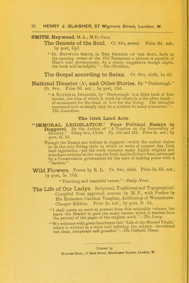 SMITH, Hey wood, M.A., M.D. Oxon. The Genesis of the Soul. Or. 8vb, sewed. Price 6d. net; by post, 6jjrd. Dr. Heywood Smith, in The Genesis of'the Soul, finds in the opening verses of the Old Testament a picture or parable of Man's soul development. As a study, suggestive though slight, the book will be helpful.—The Christian. The Gospel according to Satan. Or. 8vo, cloth, Is. 6d. National Disaster (A), and Other Stories. By  Desborough. Or. 8vo. Price 9d. net.; by post, lOd. A National Disaster, by ' Desborough' is a little book of four stories, the idea of which is work for others in a life after death— of atonement for the dead, of love for the living. The thoughts expressed in it so simply may be a comfort to many a mourner.— The Guardian. The Irish Land Acts. IMMORAL LEGISLATION. Four Political Essays in Doggerel. By the Author of A Treatise on the Immorality of Idolatry. Demy 8vo, Cloth. Pp. xlii and 312. Price 6s. net; by post, 6s. 5d. Though the Essays are written in doggerel—which the author claims to be the only fitting style in which to write of present day Irish land legislation—yet the work contains many highly original and trenchant articles on the way the Irish landlords have been jettisoned by a Conservative government for the sake of making peace with a faction. Wild Flowers. Poems by E. L. Or. 8vo, cloth. Price 3s. 6d. net; by post, 3s. lOd.  Touching and beautiful verses.—Daily News. The Life Of Our Ladye. Scriptural, Traditional and Topographical. Compiled from approved sources by M. P., with Preface by His Eminence Cardinal Vaugban, Archbishop of Westminster. Cheaper Edition. Price 3s. net; by post, 3s 4d.  I shall quote no more at present from this estimable volume, but leave the Reader to gain the many lessons which it teaches from the perusal of the pages of the original work.—The Lamp. '' We welcome with great heartiness this ' Life of the Blessed Virgin,' which is written in a style well befitting the subject—devotional but clear, temperate and graceful.—The Catholic Times. Printed by Bowpbn Bscs., 17 East Street, Manohenter Square, London, W.