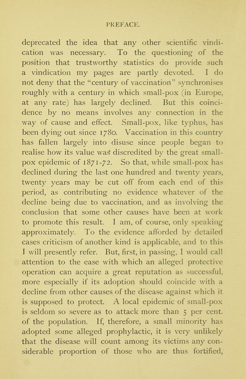 deprecated the idea that any other scientific vindi- cation was necessary. To the questioning of the position that trustworthy statistics do provide such a vindication my pages are partly devoted. I do not deny that the century of vaccination synchronises roughly with a century in which small-pox (in Europe, at any rate) has largely declined. But this coinci- dence by no means involves any connection in the way of cause and effect. Small-pox, like typhus, has been dying out since 1780. Vaccination in this country has fallen largely into disuse since people began to realise how its value was discredited by the great small- pox epidemic of 1871-72. So that, while small-pox has declined during the last one hundred and twenty years, twenty years may be cut off from each end of this period, as contributing no evidence whatever of the decline being due to vaccination, and as involving the conclusion that some other causes have been at work to promote this result. I am, of course, only speaking approximately. To the evidence afforded by detailed cases criticism of another kind is applicable, and to this I will presently refer. But, first, in passing, I would call attention to the ease with which an alleged protective operation can acquire a great reputation as successful, more especially if its adoption should coincide with a decline from other causes of the disease against which it is supposed to protect. A local epidemic of small-pox is seldom so severe as to attack more than 5 per cent, of the population. If, therefore, a small minority has adopted some alleged prophylactic, it is very unlikely that the disease will count among its victims any con- siderable proportion of those who are thus fortified,