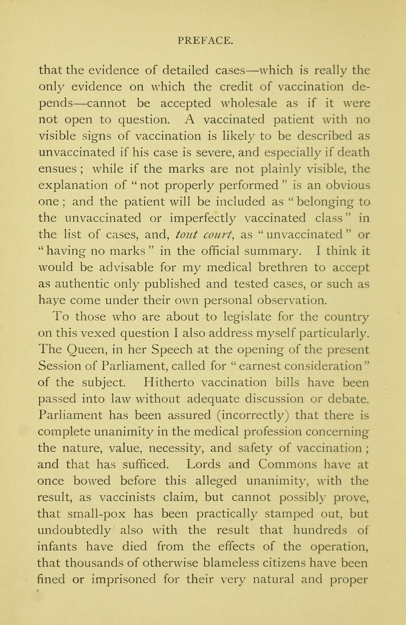 that the evidence of detailed cases—which is really the only evidence on which the credit of vaccination de- pends—cannot be accepted wholesale as if it were not open to question. A vaccinated patient with no visible signs of vaccination is likely to be described as unvaccinated if his case is severe, and especially if death ensues ; while if the marks are not plainly visible, the explanation of  not properly performed  is an obvious one ; and the patient will be included as  belonging to the unvaccinated or imperfectly vaccinated class in the list of cases, and, tout court, as  unvaccinated  or  having no marks  in the official summary. I think it would be advisable for my medical brethren to accept as authentic only published and tested cases, or such as haye come under their own personal observation. To those who are about to legislate for the country on this vexed question I also address myself particularly. The Queen, in her Speech at the opening of the present Session of Parliament, called for  earnest consideration of the subject. Hitherto vaccination bills have been passed into law without adequate discussion or debate. Parliament has been assured (incorrectly) that there is complete unanimity in the medical profession concerning the nature, value, necessity, and safety of vaccination ; and that has sufficed. Lords and Commons have at once bowed before this alleged unanimity, with the result, as vaccinists claim, but cannot possibly prove, that small-pox has been practically stamped out, but undoubtedly also with the result that hundreds of infants have died from the effects of the operation, that thousands of otherwise blameless citizens have been fined or imprisoned for their very natural and proper