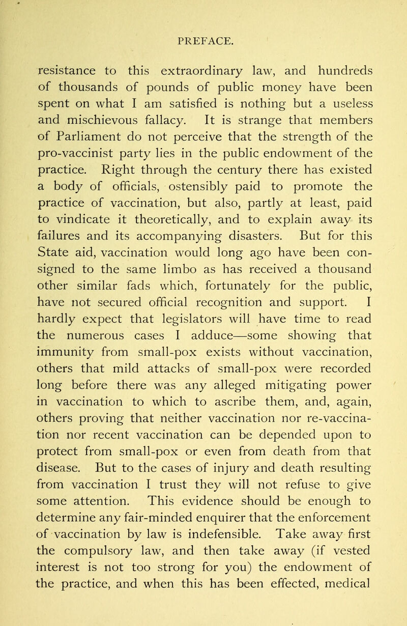 resistance to this extraordinary law, and hundreds of thousands of pounds of public money have been spent on what I am satisfied is nothing but a useless and mischievous fallacy. It is strange that members of Parliament do not perceive that the strength of the pro-vaccinist party lies in the public endowment of the practice. Right through the century there has existed a body of officials, ostensibly paid to promote the practice of vaccination, but also, partly at least, paid to vindicate it theoretically, and to explain away its failures and its accompanying disasters. But for this State aid, vaccination would long ago have been con- signed to the same limbo as has received a thousand other similar fads which, fortunately for the public, have not secured official recognition and support. I hardly expect that legislators will have time to read the numerous cases I adduce—some showing that immunity from small-pox exists without vaccination, others that mild attacks of small-pox were recorded long before there was any alleged mitigating power in vaccination to which to ascribe them, and, again, others proving that neither vaccination nor re-vaccina- tion nor recent vaccination can be depended upon to protect from small-pox or even from death from that disease. But to the cases of injury and death resulting from vaccination I trust they will not refuse to give some attention. This evidence should be enough to determine any fair-minded enquirer that the enforcement of vaccination by law is indefensible. Take away first the compulsory law, and then take away (if vested interest is not too strong for you) the endowment of the practice, and when this has been effected, medical