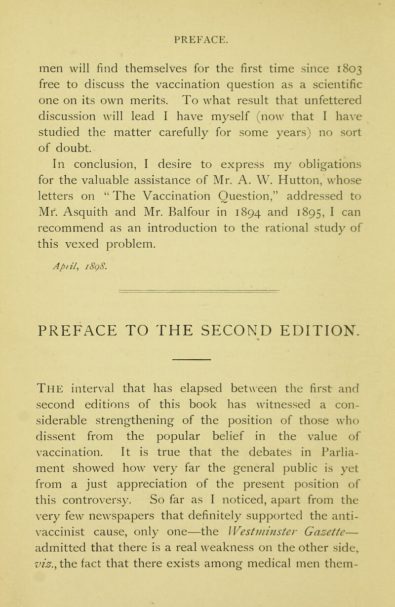men will find themselves for the first time since 1803 free to discuss the vaccination question as a scientific one on its own merits. To what result that unfettered discussion will lead I have myself (now that I have studied the matter carefully for some years) no sort of doubt. In conclusion, I desire to express my obligations for the valuable assistance of Mr. A. W. Hutton, whose letters on  The Vaccination Question, addressed to Mr. Asquith and Mr. Balfour in 1894 and 1895, I can recommend as an introduction to the rational study of this vexed problem. April, 1898. PREFACE TO THE SECOND EDITION. The interval that has elapsed between the first and second editions of this book has witnessed a con- siderable strengthening of the position of those who dissent from the popular belief in the value of vaccination. It is true that the debates in Parlia- ment showed how very far the general public is yet from a just appreciation of the present position of this controversy. So far as I noticed, apart from the very few newspapers that definitely supported the anti- vaccinist cause, only one—the Westminster Gazette— admitted that there is a real weakness on the other side, viz., the fact that there exists among medical men them-