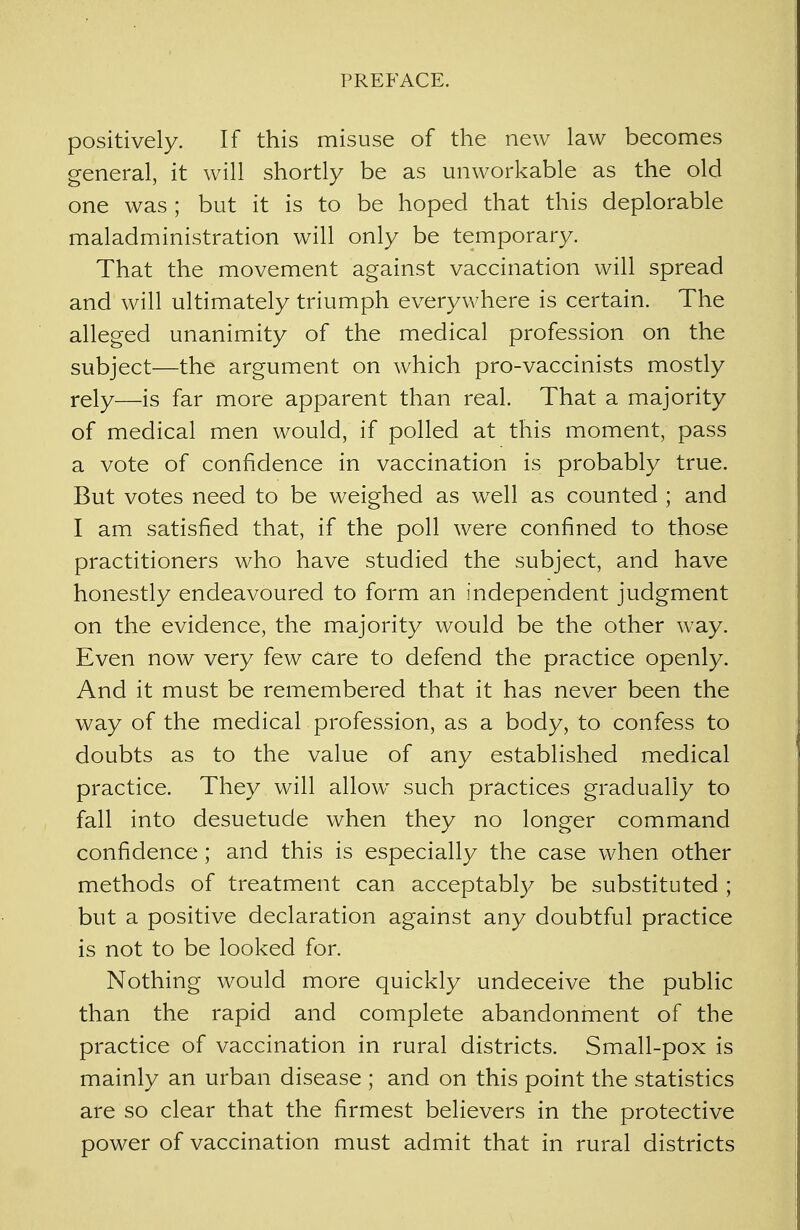 positively. If this misuse of the new law becomes general, it will shortly be as unworkable as the old one was ; but it is to be hoped that this deplorable maladministration will only be temporary. That the movement against vaccination will spread and will ultimately triumph everywhere is certain. The alleged unanimity of the medical profession on the subject—the argument on which pro-vaccinists mostly rely—is far more apparent than real. That a majority of medical men would, if polled at this moment, pass a vote of confidence in vaccination is probably true. But votes need to be weighed as wrell as counted ; and I am satisfied that, if the poll were confined to those practitioners who have studied the subject, and have honestly endeavoured to form an independent judgment on the evidence, the majority would be the other way. Even now very few care to defend the practice openly. And it must be remembered that it has never been the way of the medical profession, as a body, to confess to doubts as to the value of any established medical practice. They will allow such practices gradually to fall into desuetude when they no longer command confidence; and this is especially the case when other methods of treatment can acceptably be substituted ; but a positive declaration against any doubtful practice is not to be looked for. Nothing would more quickly undeceive the public than the rapid and complete abandonment of the practice of vaccination in rural districts. Small-pox is mainly an urban disease ; and on this point the statistics are so clear that the firmest believers in the protective power of vaccination must admit that in rural districts