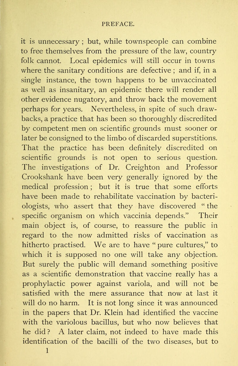 it is unnecessary ; but, while townspeople can combine to free themselves from the pressure of the law, country folk cannot Local epidemics will still occur in towns where the sanitary conditions are defective ; and if, in a single instance, the town happens to be unvaccinated as well as insanitary, an epidemic there will render all other evidence nugatory, and throw back the movement perhaps for years. Nevertheless, in spite of such draw- backs, a practice that has been so thoroughly discredited by competent men on scientific grounds must sooner or later be consigned to the limbo of discarded superstitions. That the practice has been definitely discredited on scientific grounds is not open to serious question. The investigations of Dr. Creighton and Professor Crookshank have been very generally ignored by the medical profession; but it is true that some efforts have been made to rehabilitate vaccination by bacteri- ologists, who assert that they have discovered  the specific organism on which vaccinia depends. Their main object is, of course, to reassure the public in regard to the now admitted risks of vaccination as hitherto practised. We are to have  pure cultures, to which it is supposed no one will take any objection. But surely the public will demand something positive as a scientific demonstration that vaccine really has a prophylactic power against variola, and will not be satisfied with the mere assurance that now at last it will do no harm. It is not long since it was announced in the papers that Dr. Klein had identified the vaccine with the variolous bacillus, but who now believes that he did ? A later claim, not indeed to have made this identification of the bacilli of the two diseases, but to 1