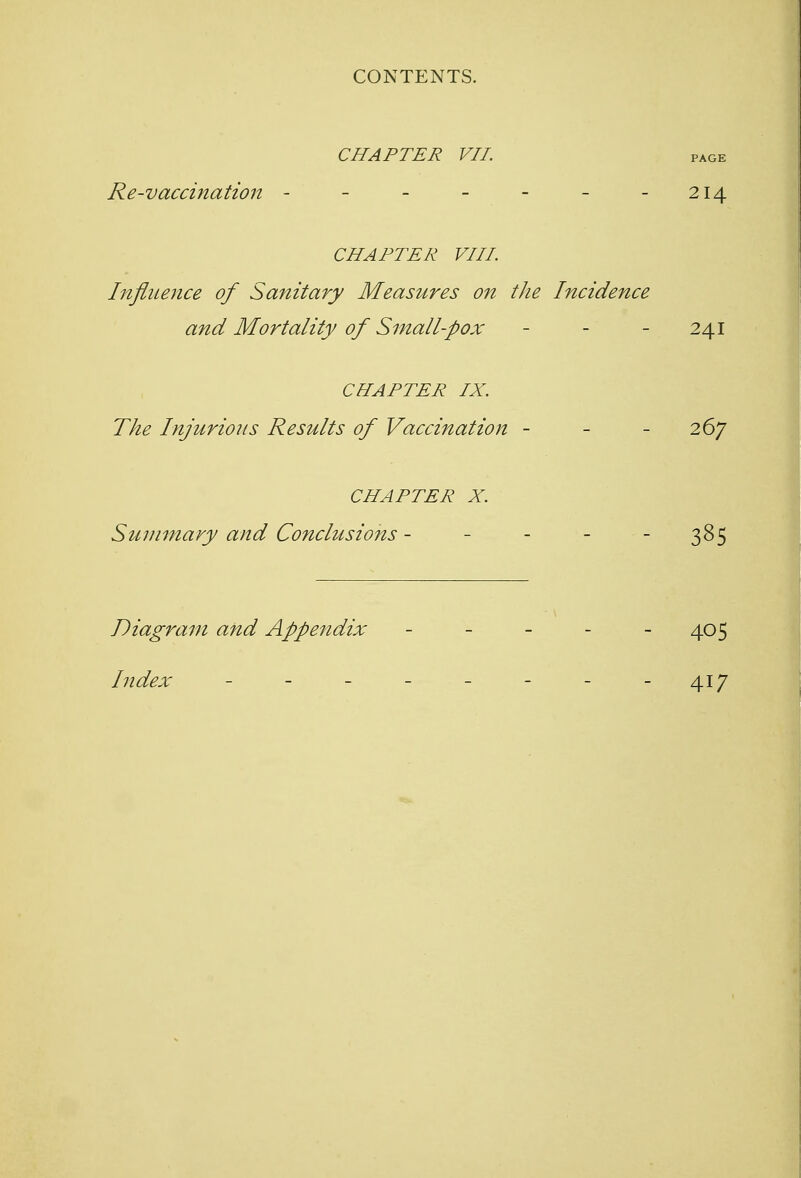 CHAPTER VII. page Re-vaccination - - - - - - -214 CHAPTER VIII Influence of Sanitary Measures on the Incidence and Mortality of Small-pox - - 241 CHAPTER IX. The Injurious Results of Vaccination - - - 267 CHAPTER X. Summary and Conclusions - - - - 385 Diagram and Appendix - - - - 405 Index - - - - - - - -417