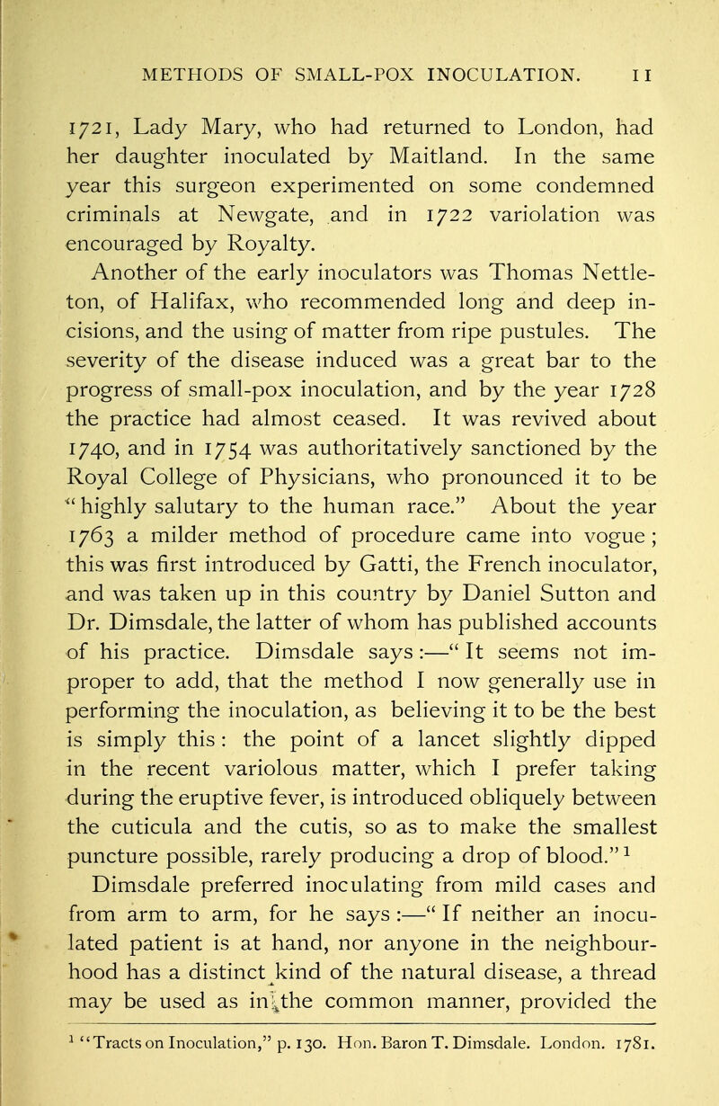 1721, Lady Mary, who had returned to London, had her daughter inoculated by Maitland. In the same year this surgeon experimented on some condemned criminals at Newgate, and in 1722 variolation was encouraged by Royalty. Another of the early inoculators was Thomas Nettle- ton, of Halifax, who recommended long and deep in- cisions, and the using of matter from ripe pustules. The severity of the disease induced was a great bar to the progress of small-pox inoculation, and by the year 1728 the practice had almost ceased. It was revived about 1740, and in 1754 was authoritatively sanctioned by the Royal College of Physicians, who pronounced it to be  highly salutary to the human race. About the year 1763 a milder method of procedure came into vogue; this was first introduced by Gatti, the French inoculator, and was taken up in this country by Daniel Sutton and Dr. Dimsdale, the latter of whom has published accounts of his practice. Dimsdale says :— It seems not im- proper to add, that the method I now generally use in performing the inoculation, as believing it to be the best is simply this : the point of a lancet slightly dipped in the recent variolous matter, which I prefer taking during the eruptive fever, is introduced obliquely between the cuticula and the cutis, so as to make the smallest puncture possible, rarely producing a drop of blood.1 Dimsdale preferred inoculating from mild cases and from arm to arm, for he says :— If neither an inocu- lated patient is at hand, nor anyone in the neighbour- hood has a distinct kind of the natural disease, a thread may be used as in^the common manner, provided the 1 Tracts on Inoculation, p. 130. Hon. Baron T. Dimsdale. London. 1781.